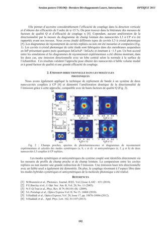 Elle permet d’accroitre considérablement l’efficacité de couplage dans la direction verticale
et d’obtenir des efficacités de l’ordre de η=15 %. On peut trouver dans la littérature des mesures de
facteurs de qualité Q et d’efficacité de couplage η [4]. Cependant, aucune amélioration de la
directionnalité par la mesure du diagramme de champ lointain des nanocavités L3 à CP n’a été
rapportée avant nos travaux. Nous avons étudié différents types de cavités L3 à cristal photonique
[5]. Les diagrammes de rayonnement de cavités repliées ou non ont été mesurées et comparées (Fig.
1). Les cavités à cristal photonique de cette étude sont fabriquées dans des membranes suspendues
en InP présentant quatre puits quantiques InGaAsP / InGaAs et émettant à ~1.5 μm. Un bon accord
entre les simulations et les diagrammes de rayonnement expérimentaux a été obtenu montrant, dans
les deux cas, une émission directionnelle avec un lobe central selon la normale à la surface de
l’échantillon. Ces résultats valident l’approche pour obtenir des nanocavités à faible volume modal
et à grand facteur de qualité et une grande efficacité de couplage.
2. EMISSION DIRECTIONNELLE DANS LES MOLÉCULES
PHOTONIQUES
Nous avons également appliqué la technique de repliement de bande à un système de deux
nano-cavités couplées à CP [6] et démontré l’amélioration drastique de la directionnalité de
l’émission grâce à cette approche, compatible avec de hauts facteurs de qualité Q (Fig. 2).
Fig. 2 : Champs proches, spectres de photoluminescence et diagrammes de rayonnement
expérimentaux et calculés des modes symétriques (a, b, c et d) et antisymétriques (e, f, g et h) de deux
nanocavités L3 couplées à CP repliées.
Les modes symétriques et antisymétriques du système couplé sont identifiés directement via
les mesures de profils de champ proche et de champ lointain. La comparaison entre les cavites
repliées ou non montre une grande redirection de l’émission. Une émission laser très directionnelle
avec un faible seuil a également été démontrée. De plus, le couplage résonnant à l’espace libre dans
les modes hybrides symétriques et antisymétriques de la molécule photonique a été réalisé.
REFERENCES
[1] M.Brunstein et al., Photonics Journal, IEEE, Vol.2,Issue 4, 642 – 651 (2010).
[2] P.E.Barclay et al., J. Opt. Soc. Am. B, Vol. 20, No. 11 (2003).
[3] N-V-Q Tran et al., Phys. Rev. B 79, 041101 (R) (2009).
[4] S.L.Portalupi et al., Optics Express Vol.18, No 15, 16068 (2010).
[5] S.Haddadi et al., Optics Express, Vol. 20, Issue 17, pp. 18876-18886 (2012).
[6] S.Haddadi et al., Appl. Phys. Lett. 102, 011107 (2013).
Session posters COLOQ - Derniers Développements Lasers, Interactions OPTIQUE 2013
192
 