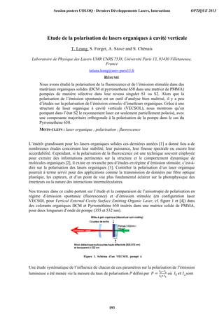 Etude de la polarisation de lasers organiques à cavité verticale
T. Leang, S. Forget, A. Siove and S. Chénais
Laboratoire de Physique des Lasers UMR CNRS 7538, Université Paris 13, 93430 Villetaneuse,
France
tatiana.leang@univ-paris13.fr
RÉSUMÉ
Nous avons étudié la polarisation de la fluorescence et de l’émission stimulée dans des
matériaux organiques solides (DCM et pyrromethene 650 dans une matrice de PMMA)
pompées de manière sélective dans leur niveau singulet S1 ou S2. Alors que la
polarisation de l’émission spontanée est un outil d’analyse bien maîtrisé, il y a peu
d’études sur la polarisation de l’émission stimulée d’émetteurs organiques. Grâce à une
structure de laser organique à cavité verticale (VECSOL), nous montrons qu’en
pompant dans l’état S2 le rayonnement laser est seulement partiellement polarisé, avec
une composante majoritaire orthogonale à la polarisation de la pompe dans le cas du
Pyrromethene 650.
MOTS-CLEFS : laser organique ; polarisation ; fluorescence
L’intérêt grandissant pour les lasers organiques solides ces dernières années [1] a donné lieu a de
nombreuses études concernant leur stabilité, leur puissance, leur finesse spectrale ou encore leur
accordabilité. Cependant, si la polarisation de la fluorescence est une technique souvent employée
pour extraire des informations pertinentes sur la structure et le comportement dynamique de
molécules organiques [2], il existe en revanche peu d’études en régime d’émission stimulée, c’est-à-
dire sur la polarisation des lasers organiques [3]. Contrôler la polarisation d’un laser organique
pourrait à terme servir pour des applications comme la transmission de données par fibre optique
plastique, les capteurs, et d’un point de vue plus fondamental éclairer sur la photophysique des
émetteurs ou la nature des interactions intermoléculaires.
Nos travaux dans ce cadre portent sur l’étude et la comparaison de l’anisotropie de polarisation en
régime d’émission spontanée (fluorescence) et d’émission stimulée (en configuration laser
VECSOL pour Vertical External Cavity Surface Emitting Organic Laser, cf. figure 1 et [4]) dans
des colorants organiques DCM et Pyrrométhène 650 insérés dans une matrice solide de PMMA,
pour deux longueurs d’onde de pompe (355 et 532 nm).
Une étude systématique de l’influence de chacun de ces paramètres sur la polarisation de l’émission
lumineuse a été menée via la mesure du taux de polarisation P défini par = ∥
∥
où ∥	 	 sont
Figure 1. Schéma d’un VECSOL pompé à
32
Session posters COLOQ - Derniers Développements Lasers, Interactions OPTIQUE 2013
193
 