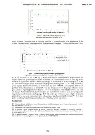 respectivement l’intensité dans la direction parallèle et perpendiculaire à la polarisation de la
pompe. La fluorescence est complètement dépolarisée (P=0) lorsque l’excitation se fait dans l’état
S2, à 355 nm (voir l’ex. du DCM, fig. 2). Nous avons ensuite comparé le taux de polarisation en
régime d‘émission spontanée (sans cavité) et stimulée (en cavité laser au-dessus du seuil, fig. 3) en
fonction de la puissance absorbée. Alors que le degré de polarisation de fluorescence pour le DCM
est constant autour de 0.2 sous excitation dans le premier état singulet S1 (à 532 nm), on observe
qu’en régime d’émission stimulée, la polarisation du laser VECSOL est complète, linéaire et
parallèle à la polarisation de la pompe (P = 1). La longueur d’onde de pompe influence aussi
grandement le degré de polarisation du laser : lorsqu’on pompe dans l’état S2 (dans l’UV à 355 nm)
un film de Pyrromethene 650, la fluorescence est partiellement polarisée avec une composante
majoritaire dans la direction de la pompe (P≈0.15), tandis que l’émission laser est plus fortement
polarisée avec une composante majoritaire orthogonale à la polarisation de la pompe (P  -0.4). Des
pistes pour l’interprétation de ces résultats sont à l’étude et seront présentées.
RÉFÉRENCES
[1] Sébastien	Chénais	and	Sébastien	Forget,	„Recent	advances	in	solid-state	organic	lasers“	-	Polymer	International	-	61:	390–
406.DOI:	10.1002/pi.3173	(2012)	
[2] Bernard	VALEUR,	Invitation	à	la	fluorescence	moléculaire,	édition	de	boeck,	2004.	
[3] I.	 Gozhyk,	 G.	 Clavier,	 R.	 Meallet-Renault,	 M.	 Dvorko,	 R.	 Pansu,	 J.-F.	 Audibert,	 A.	 Brosseau,	 C.	 Lafargue,	 V.	 Tsvirkun,	 S.	
Lozenko,	S.	Forget,	S.Chenais,	C.	Ulysse,	J.	Zyss,	M.	Lebental,	„Polarization	properties	of	solid-state	organic	lasers“	Physical	Review	
A,	vol.86,	043817	(2012)	
[4] H.	 Rabbani-Haghighi,	 S.	 Forget,	 A.	 Siove,	 S.	 Chenais,	 „Highly-efficient,	 diffraction-limited	 laser	 emission	 from	 a	 Vertical	
External	Cavity	Surface-emitting	Organic	Laser“	Opt.	Lett.,	35,	12,	1968-1970	(2010)	
Figure 3. Quelques résultats sur les expériences de polarisation en
régime d’émission spontanée (« P_fluo ») et stimulée (« P_VECSOL »)
Figure 2. Influence de l’énergie de pompage sur la
polarisation de la fluorescence, ici pour le DCM.
Session posters COLOQ - Derniers Développements Lasers, Interactions OPTIQUE 2013
194
 