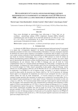 DEVELOPPEMENT D’UN OSCILLATEUR PARAMETRIQUE OPTIQUE
MONOFREQUENCE ET RAPIDEMENT ACCORDABLE SUR 2.25 THZ DANS LE
MIR : APPLICATION A LA SPECTROSCOPIE D’ABSORPTION DU METHANE
Marcio Lopez1
, Rym Bouchendira1
, Jérémie Courtois1
, Malo Cadoret1
, Jean-Jacques Zondy1
1
Laboratoire Commun de Métrologie LNE-CNAM, 61 rue du Landy, 93210 La Plaine Saint-Denis,
France
malo.cadoret@cnam.fr
RÉSUMÉ
Nous avons développé un spectromètre laser infra-rouge à 3.3μm, basé sur un
oscillateur paramétrique optique (OPO) simplement résonant (SRO), balayable
continûment (sans saut de mode) sur un intervalle spectral de 2,25 THz (75 cm-1
) en
0.5 s (4.5 THz/s). Les performances de la source sont démontrées à l’aide d’une
spectroscopie d’absorption de la bande de CH4.
MOTS-CLEFS : optique non-linéaire ; oscillateur paramétrique optique ;spectroscopie
1. INTRODUCTION
Le domaine du MIR (Moyen infrarouge) est particulièrement intéressant puisqu’il correspond
à la région dite « d’empreintes digitales » du spectre électromagnétique où de nombreuses
molécules possèdent de fortes raies rovibrationnelles d’absorption. Il est par conséquent important
de bénéficier de sources lasers continues et accordables, en particulier dans la région 3-4 μm pour
venir sonder certaines molécules d’interêt.atmosphérique et environnemental comme le méthane sur
leur bande de transition fondamentale. Pour ce faire un SRO utilisant un cristal de niobate de
lithium périodiquement polarisé (PPMgCLN) et pompé à p=1064nm constitue une source idéale
pour la spectroscopie IR moyenne ou haute résolution pourvu que l’on arrive à garantir le caractère
monofréquence de son émission. Dans un SRO, le balayage sans saut de mode de l’onde
complémentaire (idler) est aisément obtenue par balayage de l’onde pompe : la longueur de cavité
étant inchangée, la fréquence de l’onde résonante signal reste fixe, permettant ainsi le transfert total
de l’excursion pompe vers l’idler. Jusqu’à aujourd’hui, la plus grande plage de balayage jamais
obtenue avec un SRO pompé à 1064 nm a été de 900 GHz (30 cm-1
) [1] par balayage synchrone de
la température T du PPMgCLN et de la longueur d’onde de pompe p, de façon à maintenir un
accord de phase parfait du processus non linéaire [ k(T, p) =0]. Un tel processus de balayage
faisant appel à un changement de température du cristal est par conséquent très lent, et peut par
ailleurs induire des sauts de mode intempestifs. A l’inverse lorsqu’on ne balaie que p (à T
constant) la plage spectrale idler maximale est limitée par la variation de l’accord de phase k ( p)
dont dépend le gain paramétrique de l’onde signal. Lorsque l’interaction non linéaire est dite non
critique (i.e. k/ p= 0) l’excursion pompe tolérée avant que l’onde signal ne saute de mode peut
être très étendue. Nous présentons dans cette communication un balayage mono-fréquence et ultra-
rapide (4.5THz/s) sans précédent sur 2,25 THz à 3.3μm en utilisant un balayage de p à T constant.
Cette performance repose d’une part sur l’utilisation d’un laser de pompe constitué par une diode
laser ECDL commerciale accordable sans sauts de mode sur 20 nm, à des vitesses de balayage
pouvant atteindre 6 THz/s (réduisant ainsi la probabilité qu’un saut de mode du SRO puisse se
produire au cours du balayage pompe) et d’autre part sur les propriétés dispersives du PPMgCLN
pompé à une longueur d’onde proche de p=1063 nm [2] pour laquelle le processus non linéaire est
quasi non critique ( k/ p 0).
Session posters COLOQ - Derniers Développements Lasers, Interactions OPTIQUE 2013
195
 