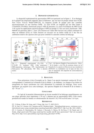 2. DISPOSITIF EXPERIMENTAL
Le dispositif expérimental du spectromètre OPO est représenté sur la figure 1. Il se distingue
de la plupart des dispositifs rapportés dans la littérature par son laser de pompe (diode laser ECDL
New Focus Velocity Model 6300-LN). La longueur d’onde de pompe peut être contrôlée
électroniquement via une interface GPIB. Ce laser ECDL est amplifié par une fibre dopée à
l’Ytterbium (Yb:fibre), fournissant jusqu’à 10W de puissance. Le seuil d’oscillation du SRO est de
3 W et pour les applications spectroscopiques l’OPO est pompé à 2 fois son seuil, fournissant ~500-
600mW de puissance idler à ~3μm. Une fraction de l’onde idler traverse une cellule contenant 0.5
mbar de méthane (CH4) et l’autre fraction est envoyée sur un étalon solide Ge à des fins de
calibration relative des spectres ainsi que pour contrôler le caractère continu du balayage.
Fig 1 : . Dispositif experimental. (Pth=3W) is
Pi~0.4W. FI: Isolateur; PBS: Cube polariseur;
DBS:séparatrice dichroique; FPI: Interferométre de
Fabry-perot; PD: photodiode; ND: filtre à densité
neutre.
Fig 2 : (b) Spectre Doppler d’une portion de ~30cm-
1
de la bande 3 de CH4 (la structure dense est la
branche Q. Le spectre en bleu (a) est une simulation
HITRAN. La modulation sur la ligne de base est
due au traitement AR imparfait du semiconducteur
du laser ECDL.
3. RESULTATS
Nous présentons à titre d’exemple sur la figure 2.un spectre instantané continu de 30 cm-1
correspondant à l’entièreté de la branche Q de la bande 3 du méthane. Les franges d’un étalon Ge
enregistrées de façon synchrones (en vert) démontrent la continuité du balayage. Nous avons
également pu acquérir avec cette technique, des spectres Doppler de la branche R de la bande 3
sur ~70 cm-1
[3].
CONCLUSION
Il s’agit de la première démonstration au niveau mondial d’un balayage monofréquence sur
une plage spectrale aussi importante (70 cm-1
), obtenue par un spectromètre OPO. Cette source
permettra de sonder les bandes ro-vibrationnelles de liaisons C-H, N-H ou O-H entre 3 et 4 μm.
REFERENCES
[1] X.Hong, X.Shen, M. Gong, and F. Wang, Opt. Lett. 37, 4982 (2012)
[2] R. Das, S.C. Kumar, G.K. Samanta and M. Ebrahim-Zadeh , “Broadband,high power, continuous-wave,
mid-infrared source using extended phase-matching bandwidth in MgO:PPLN”, Opt. Lett. 34, 3836 (2009).
[3] J. Courtois, R. Bouchendira, M. Cadoret, I. Ricciardi, S. Mosca, M. De Rosa, P. De Natale and J.-J
Zondy „High speed multi-THz-range mode-hop-free tunable mid-IR laser spectrometer“ Opt Lett (accepted
May 2013). http://www.opticsinfobase.org/ol/upcoming_pdf.cfmid=187982
Session posters COLOQ - Derniers Développements Lasers, Interactions OPTIQUE 2013
196
 