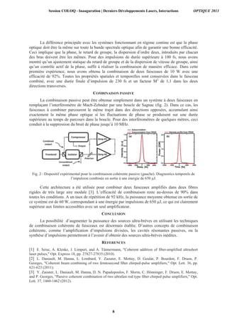La différence principale avec les systèmes fonctionnant en régime continu est que la phase
optique doit être la même sur toute la bande spectrale optique afin de garantir une bonne efficacité.
Ceci implique que la phase, le retard de groupe, la dispersion d’ordre deux, introduits par chacun
des bras doivent être les mêmes. Pour des impulsions de durée supérieure à 100 fs, nous avons
montré qu’un ajustement statique du retard de groupe et de la dispersion de vitesse de groupe, ainsi
qu’un contrôle actif de la phase, suffit à réaliser la combinaison de manière efficace. Dans cette
première expérience, nous avons obtenu la combinaison de deux faisceaux de 10 W avec une
efficacité de 92%. Toutes les propriétés spatiales et temporelles sont conservées dans le faisceau
combiné, avec une durée finale d’impulsion de 230 fs et un facteur M2
de 1,1 dans les deux
directions transverses.
COMBINAISON PASSIVE
La combinaison passive peut être obtenue simplement dans un système à deux faisceaux en
remplaçant l’interféromètre de Mach-Zehnder par une boucle de Sagnac (fig. 2). Dans ce cas, les
faisceaux à combiner parcourent le même trajet dans des directions opposées, accumulant ainsi
exactement la même phase optique si les fluctuations de phase se produisent sur une durée
supérieure au temps de parcours dans la boucle. Pour des interféromètres de quelques mètres, ceci
conduit à la suppression du bruit de phase jusqu’à 10 MHz.
Fig. 2 : Dispositif expérimental pour la combinaison cohérente passive (gauche). Diagnostics temporels de
l’impulsion combinée en sortie à une énergie de 650 μJ.
Cette architecture a été utilisée pour combiner deux faisceaux amplifiés dans deux fibres
rigides de très large aire modale [3]. L’efficacité de combinaison reste au-dessus de 90% dans
toutes les conditions. A un taux de répétition de 92 kHz, la puissance moyenne obtenue en sortie de
ce système est de 60 W, correspondant à une énergie par impulsions de 650 μJ, ce qui est clairement
supérieur aux limites accessibles avec un seul amplificateur.
CONCLUSION
La possibilité d’augmenter la puissance des sources ultra-brèves en utilisant les techniques
de combinaison cohérente de faisceaux est désormais établie. D’autres concepts de combinaison
cohérente, comme l’amplification d’impulsions divisées, les cavités résonantes passives, ou la
synthèse d’impulsions permettront à l’avenir d’obtenir des sources ultra-brèves inédites.
REFERENCES
[1] E. Seise, A. Klenke, J. Limpert, and A. Tünnermann, "Coherent addition of fiber-amplified ultrashort
laser pulses," Opt. Express 18, pp. 27827-27835 (2010).
[2] L. Daniault, M. Hanna, L. Lombard, Y. Zaouter, E. Mottay, D. Goular, P. Bourdon, F. Druon, P.
Georges, "Coherent beam combining of two femtosecond fiber chirped-pulse amplifiers," Opt. Lett. 36, pp.
621-623 (2011).
[3] Y. Zaouter, L. Daniault, M. Hanna, D. N. Papadopoulos, F. Morin, C. Hönninger, F. Druon, E. Mottay,
and P. Georges, "Passive coherent combination of two ultrafast rod type fiber chirped pulse amplifiers," Opt.
Lett. 37, 1460-1462 (2012).
Session COLOQ - Inauguration | Derniers Développements Lasers, Interactions OPTIQUE 2013
8
 