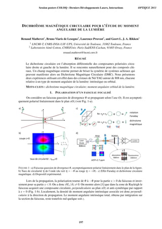 DICHRO¨ISME MAGN ´ETIQUE CIRCULAIRE POUR L’ ´ETUDE DU MOMENT
ANGULAIRE DE LA LUMI `ERE
Renaud Mathevet1, Bruno Viaris de Lesegno2, Laurence Pruvost2, and Geert L. J. A. Rikken1
1 LNCMI-T, CNRS-INSA-UJF-UPS, Universit´e de Toulouse, 31062 Toulouse, France
2 Laboratoire Aim´e Cotton, CNRS/Univ. Paris-Sud/ENS-Cachan, 91405 Orsay, France
renaud.mathevet@lncmi.cnrs.fr
R ´ESUM ´E
Le dichro¨ısme circulaire est l’absorption diff´erentielle des composantes polaris´ees circu-
laire droite et gauche de la lumi`ere. Il se rencontre naturellement pour des compos´es chi-
raux. Un champ magn´etique externe permet de briser la sym´etrie de syst`emes achiraux qui
peuvent manifester alors un Dichro¨ısme Magn´etique Circulaire (DMC). Nous pr´esentons
deux exp´eriences utilisant cet effet dans des cristaux de Nd-YAG autour de 808 nm, chacune
relative `a un type de moment angulaire de la lumi`ere: intrins`eque ou orbital.
MOTS-CLEFS : dichro¨ısme magn´etique circulaire; moment angulaire orbital de la lumi`ere.
1. POLARISATION D’UN FAISCEAU FOCALIS ´E
On consid`ere un faisceau gaussien de divergence θ se propageant selon l’axe Oz. Il est asymptoti-
quement polaris´e lin´eairement dans le plan xOz (voir Fig. 1-a).
) θ
taux de circularité : ηmax=θ
coupe z=0
rotation
Faraday
dichroïsme
magnétique
a)
b)
c)
d)
FIGURE 1 : a) Faisceau gaussien de divergence θ, asymptotiquement polaris´e lin´eairement dans le plan de la ﬁgure.
b) Taux de circularit´e η de l’onde (du vert η = −θ au rouge η = +θ) . c) Effet Faraday et dichro¨ısme circulaire
magn´etique. d) Dispositif exp´erimental.
Lors de la propagation, la polarisation tourne de θ `a −θ pour la partie x  0 du faisceau et inver-
sement pour sa partie x  0. On a donc ∂Ez/∂z = 0. On montre alors [1] que dans la zone de Rayleigh le
faisceau acquiert une composante circulaire, perpendiculaire au plan xOz et anti-sym´etrique par rapport
`a x = 0 (Fig. 1-b). Localement, la densit´e de moment angulaire intrins`eque associ´ee est donc perpendi-
culaire `a la direction de propagation. Le moment angulaire intrins`eque total, obtenu par int´egration sur
la section du faisceau, reste toutefois nul quelque soit z.
Session posters COLOQ - Derniers Développements Lasers, Interactions OPTIQUE 2013
197
 