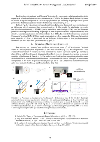 Le dichro¨ısme circulaire est la diff´erence d’absorption des composantes polaris´ees circulaire droite
et gauche de la lumi`ere elles-mˆemes associ´ees au spin ou `a l’h´elicit´e des photons. Le dichro¨ısme circulaire
est associ´e `a la partie imaginaire de l’activit´e optique induite par un champ magn´etique tandis que sa
partie r´eelle (bir´efringence) donne lieu `a l’effet Faraday bien connu (Fig. 1-c).
Enﬁn, la Fig. 1-d pr´esente un sch´ema de l’exp´erience. Le faisceau d’une diode laser ´emettant autour
de 808 nm est inject´ee dans une ﬁbre monomode qui sert de ﬁltre spatial. Sa polarisation est ensuite
bascul´ee alternativement ( fp 100 kHz) par un modulateur photo´elastique (PEM) entre les directions
perpendiculaire et parall`ele au champ magn´etique B pour lesquelles l’effet est respectivement maximal
et nul. Le champ magn´etique est lui-mˆeme modul´e `a fB 2 kHz. Le point de focalisation du faisceau `a
l’int´erieur d’un cristal de Nd-YAG est imag´e sur un d´etecteur `a deux cadrans. La diff´erence d’absorption
entre les parties x  0 et x  0 se traduit par une diff´erence de ﬂuorescence et donc de photocourants
d´emodul´ee par deux d´etections synchrones avec fp puis fB.
2. DICHRO¨ISME MAGN ´ETIQUE ORBITAL[3]
Les faisceaux de Laguerre-Gauss poss`edent un terme de phase ei φ o`u φ repr´esente l’azimuth
autour de l’axe de propagation moyen et ∈ Z est l’ordre du mode (Fig. 2-a). Ils sont g´en´er´es `a l’aide
d’un modulateur spatial de lumi`ere, dispositif contenant une matrice `a cristaux liquides qui imprime la
phase d´esir´ee sur le front d’onde du faisceau incident (Fig. 2-c). A ces faisceaux il est associ´e un moment
angulaire orbital autour de l’axe L = ¯h. Par analogie avec le dichro¨ısme magn´etique circulaire, nous
avons recherch´e un dichro¨ısme magn´etique orbital. Les situations sont en effet identiques du point de vue
des sym´etries et des ordres de grandeur mis en jeu (Figs. 2-b et 1-c). L’exp´erience montre toutefois que
celui-ci est au moins 4 ordres de grandeur plus faible (Fig. 2-d).
a)
b)
c)
d)
modulateur
spatial de lumière
FIGURE 2 : a) Phase dans le plan transverse d’un faisceau = 1 (du noir au blanc de 0 `a 2π). Lors d’un trajet
autour de l’axe du faisceau la polarisation est en tout point rectiligne ; seule la phase, et donc l’amplitude `a un
instant donn´e, varie . b) Du point de vue des sym´etries, les situations pour un champ B donn´e et L = ±¯h sont
diff´erentes de mˆeme que pour S = ±¯h dans la Fig. 1-c. c) Les faisceaux de diff´erents sont g´en´er´es `a l’aide d’un
modulateur spatial de lumi`ere. d) Les mesures montrent que le dichro¨ısme magn´etique orbital (MOD) est au moins
4 ordres de grandeurs plus faible que le dichro¨ısme magn´etique circulaire (MCD).
R ´EF ´ERENCES
[1] Davis, L. W., “Theory of Electromagnetic Beams”, Phys. Rev. A, vol. 19, p. 1177, 1979.
[2] Yang, Nan and Cohen, Adam E., “Local Geometry of Electromagnetic Fields and Its Role in Molecular
Multipole Transitions”, J. Phys. Chem. B, vol. 115, p. 5304, 2011.
[3] R. Mathevet, B. Viaris de Lesegno, Laurence Pruvost, and Geert L. J. A. Rikken, “Negative experimental
evidence for magneto-orbital dichroism”, Optics Express, vol. 21, p. 3941, 2013.
Session posters COLOQ - Derniers Développements Lasers, Interactions OPTIQUE 2013
198
 