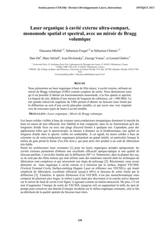 Laser organique à cavité externe ultra-compact,
monomode spatial et spectral, avec un miroir de Bragg
volumique
Oussama Mhibik1,2
, Sébastien Forget1,2
et Sébastien Chénais1,2
Dan Ott3
, Marc SeGall3
, Ivan Divliansky3
, George Venus3
, et Leonid Glebov3
1
Université Paris 13, Sorbonne Paris Cité, Laboratoire de Physique des Lasers, F-93430, Villetaneuse, France
2
CNRS, UMR 7538, LPL, F-93430, Villetaneuse, France
3
CREOL, The College of Optics and Photonics, University of Central Florida, P.O. Box 162700, Orlando, Florida 32816-2700,
USA
Corresponding author: Oussama.mhibik@univ-paris13.fr
RÉSUMÉ
Nous présentons un laser organique à base de film mince, à cavité externe, utilisant un
miroir de Bragg volumique (VBG) comme coupleur de sortie. Nous démontrons ainsi
qu’il est possible d’obtenir un fonctionnement monomode, à la fois spatial et spectral.
La largeur de raie, déduite d’une mesure de longueur de cohérence, est  600 MHz. La
très grande sélectivité angulaire du VBG permet d’obtenir un faisceau laser limité par
la diffraction au sein d’une cavité plan-plan instable, ce qui ouvre une voie originale
vers de nouveaux types de lasers à cavité instable.
MOTS-CLEFS : Laser organique ; Miroir de Bragg volumique
Les lasers solides visibles à base de cristaux semi-conducteurs inorganiques dominent le marché du
laser en raison de leur efficacité, leur fiabilité et leur compacité, mais ils ne fonctionnent qu'à des
longueurs d'onde fixes ou avec une plage d'accord limitée à quelques nm. Cependant, pour des
applications telles que la spectroscopie, la mesure à distance ou la biophotonique, une agilité en
longueur d'onde dans le spectre visible est souhaitable. À cet égard, les lasers solides à base de
colorants ou de semi-conducteurs organiques présentent un grand intérêt, en particulier lorsque le
milieu de gain prend la forme d'un film mince, qui peut alors être produit à un coût de fabrication
très faible.
Parmi les architectures laser existantes [1] pour les lasers organiques pompés optiquement, les
cavités externes permettent d'obtenir une excellente efficacité optique-optique et une qualité de
faisceau parfaite, c’est-à-dire limitée par la diffraction (M²=1). Néanmoins, dans la plupart des cas,
ce ne sont pas des films minces qui sont utilisés mais des matériaux massifs dont les techniques de
fabrication sont complexes et qui nécessitent une étape de polissage [2]. Récemment, nous avons
démontré un laser organique à cavité externe et à émission par la surface, baptisé VECSOL
(Vertical External Cavity Surface-emitting Organic Laser en référence aux VECSELs, qui réunit
simplicité de fabrication, excellente efficacité (jusqu’à 60%) et faisceau de sortie limité par la
diffraction [3]. Toutefois, le spectre d'émission d’un VECSOL n’est pas monochromatique mais
composé de plusieurs pics larges, le milieu à gain étant peu discrimant et la couche active déposée
sur le miroir de fond de cavité (voir figure 1) agissant comme un étalon intracavité. De plus, s’il est
aisé d’augmenter l’énergie de sortie du VECSOL (jusqu'au mJ) en augmentant la taille du spot de
pompe pour conserver une densité d’énergie incidente sur le milieu organique constante, cela se fait
au détriment de la qualité spatiale du faisceau laser émis.
Session posters COLOQ - Derniers Développements Lasers, Interactions OPTIQUE 2013
199
 