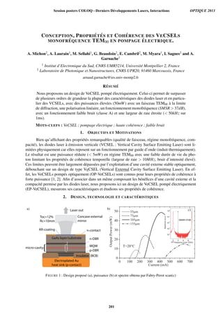 CONCEPTION, PROPRI ´ET ´ES ET COH ´ERENCE DES VECSELS
MONOFR ´EQUENCE TEM00 EN POMPAGE ´ELECTRIQUE.
A. Michon2, A. Laurain1, M. Sellahi1, G. Beaudoin2, E. Cambril2, M. Myara1, I. Sagnes2 and A.
Garnache1
1 Institut d’Electronique du Sud, CNRS UMR5214, Universit´e Montpellier 2, France
2 Laboratoire de Photonique et Nanostructures, CNRS UPR20, 91460 Marcoussis, France
arnaud.garnache@ies.univ-montp2.fr
R´ESUM ´E
Nous proposons un design de VeCSEL pomp´e ´electriquement. Celui-ci permet de surpasser
de plusieurs ordres de grandeur la plupart des caract´eristiques des diodes laser et en particu-
lier des VCSELs, avec des puissances ´elev´ees (50mW) avec un faisceau TEM00 `a la limite
de diffraction, une polarisation lin´eaire, un fonctionnement monofr´equence (SMSR  37dB),
avec un fonctionnement faible bruit (classe A) et une largeur de raie ´etroite ( 50kHz sur
1ms).
MOTS-CLEFS : VeCSEL ; pompage ´electrique ; haute coh´erence ; faible bruit
1. OBJECTIFS ET MOTIVATIONS
Bien qu’afﬁchant des propri´et´es remarquables (qualit´e de faisceau, r´egime monofr´equence, com-
pacit´e), les diodes laser `a ´emission verticale (VCSEL : Vertical Cavity Surface Emitting Laser) sont li-
mit´ees physiquement car elles reposent sur un fonctionnement par guide d’onde (induit thermiquement).
Le r´esultat est une puissance r´eduite ( 5mW) en r´egime TEM00 avec une faible dur´ee de vie du pho-
ton limitant les propri´et´es de coh´erence temporelle (largeur de raie  10MHz, bruit d’intensit´e ´elev´e).
Ces limites peuvent ˆetre largement d´epass´ees par l’exploitation d’une cavit´e externe stable optiquement,
d´ebouchant sur un design de type VeCSEL (Vertical External Cavity Surface Emitting Laser). En ef-
fet, les VeCSELs pomp´es optiquement (OP-VeCSELs) sont connus pour leurs propri´et´es de coh´erence `a
forte puissance [1, 2]. Aﬁn d’associer dans un mˆeme composant les b´en´eﬁces d’une cavit´e externe et la
compacit´e permise par les diodes laser, nous proposons ici un design de VeCSEL pomp´e ´electriquement
(EP-VeCSEL), mesurons ses caract´eristiques et ´etudions ses propri´et´es de coh´erence.
2. DESIGN, TECHNOLOGIE ET CARACT ´ERISTIQUES
Electroplated Au
heat sink (p-contact)
Insulator (BCB)
p-DBR
MQW
n-DBRGaAs layer/substrate
n-contactAR-coating
Concave external
mirror
Laser out
Toc=12%
Rc=10mm
micro-cavity
a) b) c)
SMSR37dB
FIGURE 1 : Design propos´e (a), puissance (b) et spectre obtenu par Fabry-Perot scan(c)
Session posters COLOQ - Derniers Développements Lasers, Interactions OPTIQUE 2013
201
 