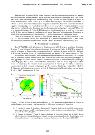 Pour atteindre un r´egime TEM00 `a forte puissance, une distribution assez homog`ene des porteurs
doit ˆetre obtenue sur un large mesa ( 50µm) avec une faible imp´edance thermique. Pour cette raison,
nous avons choisi une conﬁguration ”bottom emitting” (ﬁg. 1-a), avec un contact-disque en or d´epos´e au
niveau du DBR de face arri`ere (contact p) et un contact annulaire d´epos´e sur le substrat (contact n). Le
substrat se trouve alors intracavit´e et impose des pertes assez ´elev´ees. Pour cette raison le substrat a ´et´e
supprim´e et remplac´e par une couche de contact (dop´ee n) de 5 µm, r´ealis´ee par ´epitaxie ; de plus, le gain
a ´et´e renforc´e par la r´ealisation d’une microcavit´e, obtenue en d´eposant quelques paires de DBR du cˆot´e
n. Le gain ainsi obtenu est de l’ordre de 20%, permet un fonctionnement avec un seuil bas, et joue aussi
le rˆole de ﬁltre spectral. La cavit´e est alors referm´ee autour d’un gap d’air (typiquement 7 mm) avec un
miroir di´electrique du commerce (transmission = 12%), formant une cavit´e optiquement stable.
Nous avons pu extraire des puissances allant jusqu’`a 50mW (ﬁg. 1-b), un fonctionnement TEM00
(ﬁg. 2-a), une polarisation lin´eaire (taux d’extinction de la polarisation perpendiculaire  20dB, limit´e
par la mesure) et un spectre monofr´equence avec un SMSR  37dB limit´e par la mesure ﬁg. 1-c).
3. COH ´ERENCE TEMPORELLE
Les EP-VeCSELs test´es d´emontrent un fonctionnement faible bruit avec un r´egime dynamique
de classe A pour le bruit d’intensit´e et une fr´equence de coupure de l’ordre de 200 MHz, au dela de
laquelle le bruit est au shot-noise (vs r´esonance de classe B `a quelques GHz pour un VCSEL). La limite
de Schawlow-Townes est 5 ordres de grandeurs plus faible que pour un VCSEL en microcavit´e (ﬁg. 2-b).
Parall`elemet, les technologies laser pomp´ees ´electriquement sont tr`es int´eressantes car il est pos-
sible de fournir au laser un courant dont le bruit relatif est tr`es faible (sous-poissonien) par rapport au
bruit apport´e par une pompe optique. Toutefois il faut aussi consid´erer les effets du transport ´electronique
(effets de pi`eges) dans la puce `a semiconducteur, apportant du bruit aux basses fr´equences. Ce bruit
trouve son origine dans des variations localis´ees de la densit´e de porteurs qui elle-mˆeme va induire des
variations directes de la puissance optique, ainsi que des variations d’indice qui vont conduire `a du bruit
de fr´equence. Malgr´e cela, nous obtenons un bruit de fr´equence tr`es faible, d´ebouchant sur une largeur
de raie  50kHz pour des temps de 1ms.
10
1
10
2
10
3
10
4
10
5
10
6
10
7
10
8
10
0
10
2
10
4
10
6
10
8
10
10
frequency (Hz)
EP-VeCSEL Quantum Limit
measurement
cut-off
SpectralDensityofFrequencyFluctuations(Hz
2
/Hz)
µc-VCSEL Quantum Limit
EP-VeCSEL Frequency Noise
EP-VeCSEL pump RIN induced
frequency noise
µc-VCSEL Frequency Noise
a) b)
FIGURE 2 : (a) Carte du front de phase (variation RMS  2λ/100) d´emontrant une haute qualit´e de faisceau (b)
bruit de fr´equence, correspondant `a une largeur de raie  50kHz pour 1ms de temps d’int´egration
[1] A. Laurain, M. Myara, G. Beaudoin, I. Sagnes, and A. Garnache. Multiwatt–power highly–coherent com-
pact single–frequency tunable vertical–external–cavity–surface–emitting–semiconductor–laser. Optics Ex-
press, 14(18) :14631, July 2010.
[2] A. Laurain, M. Scheller, T. Wang, J. Hader, J. Moloney, B. Heinen, B. Kunert, and W. Stolz. Recent
advances in power scaling of high-power optically-pumped semiconductor lasers for ultrashort pulse gene-
ration and continuous wave single frequency operation. Defense Security+ Sensing, 16 :280, 2013.
Session posters COLOQ - Derniers Développements Lasers, Interactions OPTIQUE 2013
202
 