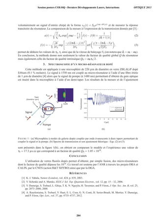 volontairement un signal d’entr´ee chirp´e de la forme sin(t) = Sinej(ωi+πVSt)t et de mesurer la r´eponse
transitoire du r´esonateur. La comparaison de la mesure `a l’expression de la transmission donn´ee par [3] :
a(t) =
2
τe
Sin exp jω0t −
t
τ
f(t)− f(0)+
1
jδi +1/τ
(2)
f(t) = −
jπ
2VS
exp
− j(2πδi − j/τ)2
2VS
erf
j/τ −2πδi −VSt
√
2 jVS
, (3)
permet de d´eduire les valeurs de τ0, τe ainsi que de la vitesse de balayage VS (on notera que δi = ωi −ω0).
En conclusion, la m´ethode donne non seulement la valeur du facteur de qualit´e global Q du r´esonateur
mais ´egalement celle du facteur de qualit´e intrins`eque Q0 = ω0τ0/2.
3. SPECTROSCOPIE D’UN MICRO-R ´ESONATEUR DOP ´E
Cette m´ethode est appliqu´ee `a une microsph`ere de 220 μm de diam`etre en verre ZBLALiP dop´e
Erbium (0.1 % molaire). Le signal `a 1550 nm est coupl´e au micro-r´esonateur `a l’aide d’une ﬁbre ´etir´ee
de 1 μm de diam`etre [4] alors que le signal de pompe (`a 1480 nm) permettant d’obtenir du gain optique
est ins´er´e dans la microsph`ere `a l’aide d’un demi-taper. Les r´esultats de la mesure et de l’ajustement
(a)
0 2 4 6 8 10 12 14 16 18
0.00
0.25
0.50
0.75
1.00
1.25
1.50
Expérience
Ajustement
Transmission
t [µs]
(b)
FIGURE 1 : (a) Microsph`ere `a modes de galerie dop´ee coupl´ee par onde ´evanescente `a deux tapers permettant de
coupler le signal et la pompe. (b) Spectre de transmission et son ajustement th´eorique : Eqs. (2) et (3).
sont pr´esent´es dans la ﬁgure 1(b) ; on obtient en comparant le mod`ele et l’exp´erience une valeur de
τ0 = 17.3 μs ce qui correspond `a un facteur de qualit´e Q0 = 1.05×1010.
CONCLUSION
L’utilisation de verres ﬂuor´es dop´es permet d’obtenir, par simple fusion, des micro-r´esonateurs
dont le facteur de qualit´e d´epasse les 1010. Ce travail est soutenu par l’ANR `a travers les projets ORA et
CALIN, par le CNES (action RT SHYRO) ainsi que par la DGA.
R´EF ´ERENCES
[1] K. J. Vahala, Nature (London), vol. 424, p. 839, 2003.
[2] V. Ilchenko and A. Matsko, IEEE J. Sel. Top. Quantum Electron., vol. 12, pp. 15 – 32, 2006.
[3] Y. Dumeige, S. Trebaol, L. Ghis¸a, T. K. N. Nguyˆen, H. Tavernier, and P. F´eron, J. Opt. Soc. Am. B, vol. 25,
pp. 2073–2080, 2008.
[4] A. Rasoloniaina, S. Trebaol, V. Huet, E. L. Cren, G. N. Conti, H. Serier-Brault, M. Mortier, Y. Dumeige,
and P. F´eron, Opt. Lett., vol. 37, pp. 4735–4737, 2012.
Session posters COLOQ - Derniers Développements Lasers, Interactions OPTIQUE 2013
204
 