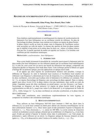 REGIMES DE SYNCHRONISATION D’UN LASER BIFREQUENCE AUTO-INJECTE
Marco Romanelli, Lihua Wang, Marc Brunel, Marc Vallet
Institut de Physique de Rennes, Université de Rennes 1 – CNRS UMR 6251, Campus de Beaulieu,
35042 Rennes Cedex, France
marco.romanelli@univ-rennes1.fr
RÉSUMÉ
Nous étudions expérimentalement et numériquement les régimes de synchronisation du
battement d’un laser bifréquence sur un oscillateur externe de référence. En plus de
l'accrochage de phase classique, nous mettons en évidence un régime de phase bornée :
la phase relative oscille au cours du temps, mais la fréquence de l'oscillateur esclave
reste accrochée sur celle du maître. La mesure des spectres de bruit de phase montre
que la stabilité à long terme est la même dans les deux cas : même si la phase relative
n'est pas fixe, la pureté spectrale du maître est reportée sur l'esclave. Ces résultats sont
confirmés par des simulations numériques.
MOTS-CLEFS : synchronisation ; laser bifréquence
1. INTRODUCTION
Nous avons étudié récemment la possibilité de verrouiller passivement le battement entre les
deux modes d'un laser bifréquence sur une référence donnée par un oscillateur local radiofréquence
[1]. A cette fin, nous avons mis en œuvre une boucle de rétroaction tout optique, comportant une
réinjection décalée en fréquence d'un mode dans l'autre. Cette technique permet d’obtenir un signal
d’horloge RF sur porteuse optique, pour des applications en optique micro-onde.
Il est apparu que deux régimes de synchronisation distincts sont possibles. Lorsque la
différence de fréquence  entre le battement laser (esclave) et l'oscillateur local (maître) est
inférieure à une fréquence fA déterminée par le taux de réinjection, il y a verrouillage de phase entre
les deux oscillateurs, c'est-à-dire que la phase entre le battement et la référence est constante. Pour
  fA, un régime d'accrochage de fréquence sans accrochage de phase apparaît. Dans ce régime,
appelé aussi phase bornée [2,3], la phase relative n'est pas stationnaire, mais oscille au cours du
temps. Cependant aucun des deux oscillateurs ne prend jamais « un tour d'avance » sur l'autre ;
l'accrochage en fréquence est donc préservé. Le régime de phase bornée étend la plage de
synchronisation au delà de fA, jusqu'à une valeur fB du désaccord. fB est typiquement de l'ordre de
A2 f . Enfin, lorsque   fB, les deux oscillateurs ne sont plus synchronisés, et la phase relative
dérive indéfiniment.
Dans cette contribution, nous caractérisons expérimentalement les trois régimes, et
comparons les résultats à des simulations numériques.
2. RESULTATS EXPERIMENTAUX
Nous utilisons un laser bifréquence Nd:YAG laser émettant à 1064 nm, décrit dans la
référence [1]. La cavité laser contient un étalon pour obtenir une émission monofréquence sur les
deux polarisations linéaires x et y. Deux lames quart d’onde permettent d’ajuster la fréquence de
battement y x. Nous choisissons y x autour de 200 MHz. La cavité externe de réinjection
contient un modulateur acousto-optique, alimenté par un synthétiseur à la fréquence fAO, et une lame
quart d’onde qui permet d’injecter la lumière émise dans la polarisation x sur l’état propre de
polarisation y après réflexion sur un miroir. La fréquence optique du faisceau réinjecté est donc
égale à x + 2fAO, et le désaccord  entre l’esclave et le maître s’écrit (y  x)  2fAO.
Session posters COLOQ - Derniers Développements Lasers, Interactions OPTIQUE 2013
205
 