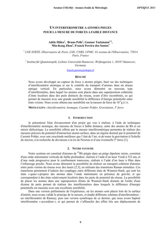 UN INTERFEROMETRE AATOMES PIEGES
POUR LA MESURE DE FORCES A FAIBLE DISTANCE
Adèle Hilico1
, Bruno Pelle1
, Gunnar Tackmann1,2
,
Min-Kang Zhou1
, Franck Pereira dos Santos1
1
LNE-SYRTE, Observatoire de Paris, LNE, CNRS, UPMC, 61 avenue de l'Observatoire, 75014
Paris, France
2
Institut für Quantenoptik, Leibniz Universität Hannover, Welfengarten 1, 30167 Hannover,
Germany
franck.pereira@obspm.fr
RÉSUMÉ
Nous avons développé un capteur de force à atomes piégés, basé sur des techniques
d’interférométrie atomique et sur le contrôle du transport d’atomes dans un réseau
optique vertical. En particulier, nous avons démontré un nouveau type
d’interféromètre, dans lequel les atomes sont placés dans une superposition cohérente
d’états localisés dans des puits distincts du réseau, avant d’être recombinés, ce qui
permet de mesurer avec une grande sensibilité la différence d’énergie potentielle entre
états voisins. Nous avons obtenu une sensibilité sur la mesure de force de 10-5
g à 1s.
MOTS-CLEFS : Interférométrie Atomique, Casimir Polder, Gravitation, 5e
force
1. INTRODUCTION
Je présenterai l'état d'avancement d'un projet qui vise à réaliser, à l'aide de techniques
d'interférométrie atomique, des mesures de forces à faible distance, entre des atomes de Rb et un
miroir diélectrique. La sensibilité offerte par la mesure interférométrique permettra de réaliser des
mesures précises du potentiel d'interaction atome-surface, dans un régime dominé par le potentiel de
Casimir Polder, avec une exactitude meilleure que l’état de l’art, et de tester la gravitation à l'échelle
du micron, à la recherche de déviations à la loi de Newton et d’une éventuelle 5e
force [1].
2. NOTRE SYSTEME
Notre système est constitué d'atomes de 87
Rb piégés dans un piège dipolaire mixte, constitué
d'une onde stationnaire verticale de faible profondeur, réalisée à l’aide d’un laser Verdi à 532 nm, et
d’une onde progressive pour le confinement transverse, réalisée à l’aide d’un laser à fibre dans
l’infrarouge proche. Nous avons démontré la possibilité de réaliser un transport cohérent d'atomes
entre puits voisins du réseau avec des lasers [2,3], en utilisant des transitions Raman stimulées. Ces
transitions permettent d’induire des couplages entre différents états de Wannier-Stark, qui sont les
états « quasi »-propres des atomes dans l’onde stationnaire en présence de gravité, et qui
correspondent à des états relativement localisés dans les puits de potentiel du réseau. La possibilité
de placer les atomes dans une superposition d'états de Wannier-Stark distants de l'ordre d'une
dizaine de puits permet de réaliser des interféromètres dans lesquels la différence d'énergie
potentielle est mesurée avec une excellente sensibilité.
Dans une version préliminaire de l'expérience, où les atomes sont placés loin de la surface
d'intérêt, nous avons validé le principe de la mesure, et étudié différents schémas d'interféromètres :
un interféromètre de Ramsey, puis une version symétrique de ce dernier, que nous avons baptisé
interféromètre « accordéon », et qui permet de s’affranchir des effets liés aux déplacements de
Session COLOQ - Atomes froids & Métrologie OPTIQUE 2013
9
 