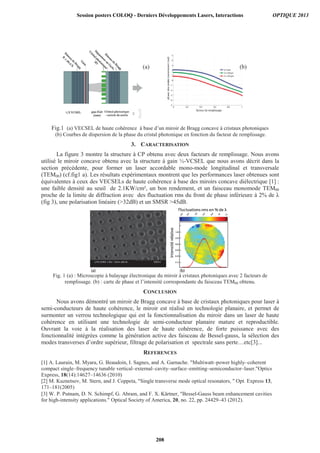 (a) (b)
Fig.1 (a) VECSEL de haute cohérence à base d’un miroir de Bragg concave à cristaux photoniques
(b) Courbes de dispersion de la phase du cristal photonique en fonction du facteur de remplissage.
3. CARACTERISATION
La figure 3 montre la structure à CP obtenu avec deux facteurs de remplissage. Nous avons
utilisé le miroir concave obtenu avec la structure à gain ½-VCSEL que nous avons décrit dans la
section précédente, pour former un laser accordable mono-mode longitudinal et transversale
(TEM00) (cf.fig1 a). Les résultats expérimentaux montrent que les performances laser obtenues sont
équivalentes à ceux des VECSELs de haute cohérence à base des miroirs concave diélectrique [1] :
une faible densité au seuil de 2.1KW/cm², un bon rendement, et un faisceau monomode TEM00
proche de la limite de diffraction avec des fluctuation rms du front de phase inférieure à 2% de
(fig 3), une polarisation linéaire (32dB) et un SMSR 45dB.
Fig. 1 (a) : Microscopie à balayage électronique du miroir à cristaux photoniques avec 2 facteurs de
remplissage. (b) : carte de phase et l’intensité correspondante du faisceau TEM00 obtenu.
CONCLUSION
Nous avons démontré un miroir de Bragg concave à base de cristaux photoniques pour laser à
semi-conducteurs de haute cohérence, le miroir est réalisé en technologie planaire, et permet de
surmonter un verrou technologique qui est la fonctionnalisation du miroir dans un laser de haute
cohérence en utilisant une technologie de semi-conducteur planaire mature et reproductible.
Ouvrant la voie à la réalisation des laser de haute cohérence, de forte puissance avec des
fonctionnalité intégrées comme la génération active des faisceau de Bessel-gauss, la sélection des
modes transverses d’ordre supérieur, filtrage de polarisation et spectrale sans perte…etc[3]...
REFERENCES
[1] A. Laurain, M. Myara, G. Beaudoin, I. Sagnes, and A. Garnache. Multiwatt–power highly–coherent
compact single–frequency tunable vertical–external–cavity–surface–emitting–semiconductor–laser.Optics
Express, 18(14):14627–14636 (2010)
[2] M. Kuznetsov, M. Stern, and J. Coppeta, Single transverse mode optical resonators,  Opt. Express 13,
171–181(2005)
[3] W. P. Putnam, D. N. Schimpf, G. Abram, and F. X. Kärtner, Bessel-Gauss beam enhancement cavities
for high-intensity applications. Optical Society of America, 20, no. 22, pp. 24429–43 (2012).
Session posters COLOQ - Derniers Développements Lasers, Interactions OPTIQUE 2013
208
 