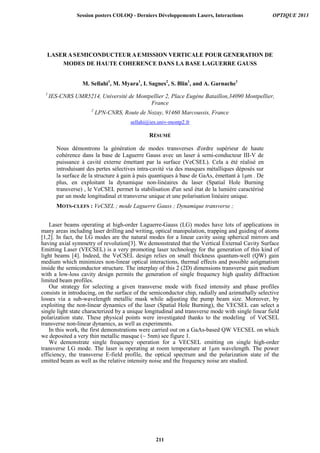 LASER ASEMICONDUCTEUR AEMISSION VERTICALE POUR GENERATION DE
MODES DE HAUTE COHERENCE DANS LA BASE LAGUERRE GAUSS
M. Sellahi1
, M. Myara1
, I. Sagnes2
, S. Blin1
, and A. Garnache1
1
IES-CNRS UMR5214, Université de Montpellier 2, Place Eugène Bataillon,34090 Montpellier,
France
2
LPN-CNRS, Route de Nozay, 91460 Marcoussis, France
sellahi@ies.univ-montp2.fr
RÉSUMÉ
Nous démontrons la génération de modes transverses d'ordre supérieur de haute
cohérence dans la base de Laguerre Gauss avec un laser à semi-conducteur III-V de
puissance à cavité externe émettant par la surface (VeCSEL). Cela a été réalisé en
introduisant des pertes sélectives intra-cavité via des masques métalliques déposés sur
la surface de la structure à gain à puis quantiques à base de GaAs, émettant à 1μm . De
plus, en exploitant la dynamique non-linéaires du laser (Spatial Hole Burning
transverse) , le VeCSEL permet la stabilisation d'un seul état de la lumière caractérisé
par un mode longitudinal et transverse unique et une polarisation linéaire unique.
MOTS-CLEFS : VeCSEL ; mode Laguerre Gauss ; Dynamique transverse ;
Laser beams operating at high-order Laguerre-Gauss (LG) modes have lots of applications in
many areas including laser drilling and writing, optical manipulation, trapping and guiding of atoms
[1,2]. In fact, the LG modes are the natural modes for a linear cavity using spherical mirrors and
having axial symmetry of revolution[3]. We demonstrated that the Vertical External Cavity Surface
Emitting Laser (VECSEL) is a very promoting laser technology for the generation of this kind of
light beams [4]. Indeed, the VeCSEL design relies on small thickness quantum-well (QW) gain
medium which minimizes non-linear optical interactions, thermal effects and possible astigmatism
inside the semiconductor structure. The interplay of this 2 (2D) dimensions transverse gain medium
with a low-loss cavity design permits the generation of single frequency high quality diffraction
limited beam profiles.
Our strategy for selecting a given transverse mode with fixed intensity and phase profiles
consists in introducing, on the surface of the semiconductor chip, radially and azimuthally selective
losses via a sub-wavelength metallic mask while adjusting the pump beam size. Moreover, by
exploiting the non-linear dynamics of the laser (Spatial Hole Burning), the VECSEL can select a
single light state characterized by a unique longitudinal and transverse mode with single linear field
polarization state. These physical points were investigated thanks to the modeling of VeCSEL
transverse non-linear dynamics, as well as experiments.
In this work, the first demonstrations were carried out on a GaAs-based QW VECSEL on which
we deposited a very thin metallic masque (~ 5nm) see figure 1.
We demonstrate single frequency operation for a VECSEL emitting on single high-order
transverse LG mode. The laser is operating at room temperature at 1µm wavelength. The power
efficiency, the transverse E-field profile, the optical spectrum and the polarization state of the
emitted beam as well as the relative intensity noise and the frequency noise are studied.
Session posters COLOQ - Derniers Développements Lasers, Interactions OPTIQUE 2013
211
 