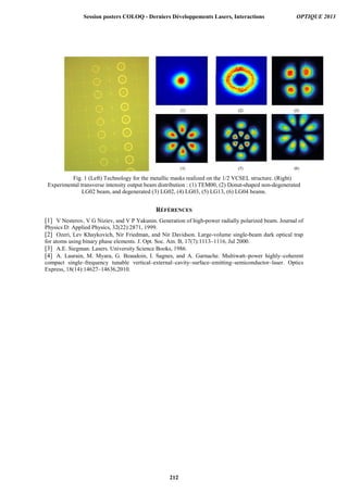 Fig. 1 (Left) Technology for the metallic masks realized on the 1/2 VCSEL structure. (Right)
Experimental transverse intensity output beam distribution : (1) TEM00, (2) Donut-shaped non-degenerated
LG02 beam, and degenerated (3) LG02, (4) LG03, (5) LG13, (6) LG04 beams.
RÉFÉRENCES
[1] V Nesterov, V G Niziev, and V P Yakunin. Generation of high-power radially polarized beam. Journal of
Physics D: Applied Physics, 32(22):2871, 1999.
[2] Ozeri, Lev Khaykovich, Nir Friedman, and Nir Davidson. Large-volume single-beam dark optical trap
for atoms using binary phase elements. J. Opt. Soc. Am. B, 17(7):1113–1116, Jul 2000.
[3] A.E. Siegman. Lasers. University Science Books, 1986.
[4] A. Laurain, M. Myara, G. Beaudoin, I. Sagnes, and A. Garnache. Multiwatt–power highly–coherent
compact single–frequency tunable vertical–external–cavity–surface–emitting–semiconductor–laser. Optics
Express, 18(14):14627–14636,2010.
Session posters COLOQ - Derniers Développements Lasers, Interactions OPTIQUE 2013
212
 