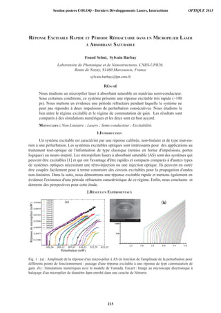 RÉPONSE EXCITABLE RAPIDE ET PÉRIODE RÉFRACTAIRE DANS UN MICROPILIER LASER
À ABSORBANT SATURABLE
Foued Selmi, Sylvain Barbay
Laboratoire de Photonique et de Nanostructures, CNRS-UPR20,
Route de Nozay, 91460 Marcoussis, France
sylvain.barbay@lpn.cnrs.fr
RÉSUMÉ
Nous étudions un micropilier laser à absorbant saturable en matériau semi-conducteur.
Sous certaines conditions, ce système présente une réponse excitable très rapide (~190
ps). Nous mettons en évidence une période réfractaire pendant laquelle le système ne
peut pas répondre à deux impulsions de perturbation consécutives. Nous étudions le
lien entre le régime excitable et le régime de commutation de gain. Les résultats sont
comparés à des simulations numériques et les deux sont en bon accord.
MOTS-CLEFS : Non-Linéaire ; Lasers ; Semi-conducteur ; Excitabilité.
1.INTRODUCTION
Un système excitable est caractérisé par une réponse calibrée, non-linéaire et de type tout-ou-
rien à une perturbation. Les systèmes excitables optiques sont intéressants pour des applications au
traitement tout-optique de l'information de type classique (remise en forme d'impulsions, portes
logiques) ou neuro-inspiré. Les micropiliers lasers à absorbant saturable (AS) sont des systèmes qui
peuvent être excitables [1] et qui ont l'avantage d'être rapides et compacts comparés à d'autres types
de systèmes optiques nécessitant une rétro-injection ou une injection optique. Ils peuvent en outre
être couplés facilement pour à terme construire des circuits excitables pour la propagation d'ondes
non-linéaires. Dans la suite, nous démontrons une réponse excitable rapide et mettons également en
évidence l'existence d'une période réfractaire caractéristique de ce régime. Enfin, nous concluons et
donnons des perspectives pour cette étude.
2.RÉSULTATS EXPÉRIMENTAUX
Fig. 1 : (a) : Amplitude de la réponse d'un micro-pilier à AS en fonction de l'amplitude de la perturbation pour
différents points de fonctionnement : passage d'une réponse excitable à une réponse de type commutation de
gain. (b) : Simulations numériques avec le modèle de Yamada. Encart : Image au microscope électronique à
balayage d'un micropilier de diamètre 4 m enrobé dans une couche de Nitrures.
Session posters COLOQ - Derniers Développements Lasers, Interactions OPTIQUE 2013
213
 