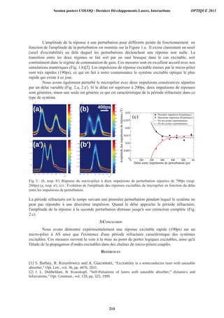 L'amplitude de la réponse à une perturbation pour différents points de fonctionnement en
fonction de l'amplitude de la perturbation est montrée sur la Figure 1.a. Il existe clairement un seuil
(seuil d'excitabilité) au delà duquel les perturbations déclenchent une réponse non nulle. La
transition entre les deux régimes se fait soit par un saut brusque dans le cas excitable, soit
continûment dans le régime de commutation de gain. Ces mesures sont en excellent accord avec nos
simulations numériques (Fig. 1.b)[2]. Les impulsions de réponse excitable émises par le micro-pilier
sont très rapides (190ps), ce qui en fait à notre connaissance le système excitable optique le plus
rapide qui existe à ce jour.
Nous avons également perturbé le micropilier avec deux impulsions consécutives séparées
par un délai variable (Fig. 2.a, 2.a'). Si le délai est supérieur à 200ps, deux impulsions de réponses
sont générées, sinon une seule est générée ce qui est caractéristique de la période réfractaire dans ce
type de système.
Fig. 2 : (b, resp. b') :Réponse du micro-pilier à deux impulsions de perturbation séparées de 700ps (resp.
260ps) (a, resp. a'). (c) : Évolution de l'amplitude des réponses excitables du micropilier en fonction du délai
entre les impulsions de perturbation.
La période réfractaire est le temps suivant une première perturbation pendant lequel le système ne
peut pas répondre à une deuxième impulsion. Quand le délai approche la période réfractaire,
l'amplitude de la réponse à la seconde perturbation diminue jusqu'à son extinction complète (Fig.
2.c).
3.CONCLUSION
Nous avons démontré expérimentalement une réponse excitable rapide (190ps) sur un
micro-pilier à AS ainsi que l'existence d'une période réfractaire caractéristique des systèmes
excitables. Ces mesures ouvrent la voie à la mise au point de portes logiques excitables, ainsi qu'à
l'étude de la propagation d'ondes excitables dans des chaînes de micro-piliers couplés.
Session posters COLOQ - Derniers Développements Lasers, Interactions OPTIQUE 2013
214
 