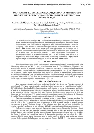 SPECTROMETRE LASERS A CASCADE QUANTIQUE POUR LA METROLOGIE DES
FREQUENCES ET LA SPECTROSCOPIE MOLECULAIRE DE HAUTE PRECISION
AUTOUR DE 10 µM
P. L.T .Sow, S. Mejri, A. Goncharov, O. Lopez, S. K. Tokunaga, F. Auguste, C. Chardonnet, A.
Amy-Klein, B. Darquié, C. Daussy*
Laboratoire de Physique des Lasers, Université Paris 13, Sorbonne Paris Cité, CNRS, F-93430,
Villetaneuse, France
*christophe.daussy@univ-paris13.fr
RÉSUMÉ
Les lasers à cascade quantique (QCL) constituent une technologie émergente d’un grand
intérêt pour la spectroscopie moléculaire dans le moyen-infrarouge du fait de leur grande
accordabilité et d’un vaste choix de longueurs d’onde couvrant continûment l’intervalle
3-25 µm [1]. Afin de lever la contrainte forte que constitue le domaine spectral étroit des
lasers à CO2 utilisés dans notre équipe pour des applications en métrologie ou en
physique fondamentale (mesure optique de la constante de Boltzmann, effet de violation
de la parité dans les molécules chirales,…), nous développons actuellement un
spectromètre compact et accordable basé sur un QCL. Un contrôle ultra précis de la
fréquence du laser via un peigne de fréquence est envisagé de manière à approcher ou
dépasser les performances métrologiques record de nos lasers à CO2 actuels.
1. INTRODUCTION
Notre équipe a développé depuis de nombreuses années un spectromètre à haute résolution dans
l’infrarouge autour de 30 THz (10 µm) en utilisant des lasers à CO2 stabilisés en fréquence. Une
stabilité de 1 Hz pour un temps de mesure de 1 s est atteinte. Cependant ce spectromètre possède deux
défauts majeurs : son accordabilité est très limitée et ses dimensions sont telles qu’il n’est pas possible
de le déplacer vers d’autres laboratoires. Pour pallier ces défauts un spectromètre transportable et
accordable utilisant un QCL est en cours de réalisation. Un tel spectromètre profitera à l’ensemble des
projets de notre équipe. Il s’agit d’un saut technologique majeur ouvrant la voie à l’étude de n’importe
quelle espèce ayant une signature spectrale entre 3 et 25 µm.
2. RÉSULTATS EXPÉRIMENTAUX
Nous nous concentrons actuellement sur l’étude d’un QCL à ~10 µm, que l’ont peut comparer à
notre laser à CO2. Nous présenterons les premiers résultats obtenus, sur la caractérisation d’un QCL
DFB (Distributed FeedBack) libre fonctionnant en mode continu et proche de température ambiante.
L’analyse du signal de battement entre le QCL et un laser à CO2 a permis de montrer que le QCL libre
a une largeur de raie de l’ordre de 200 kHz. Dans un deuxième temps, les spectres de bruit de
fréquence et d’amplitude du QCL ont été enregistrés en utilisant comme discriminateur de fréquence
le profil d’absorption linéaire d’une transition rovibrationnelle de l’ammoniac.
Cette caractérisation nous a ensuite permis de mettre en œuvre l’asservissement en phase du
battement entre le QCL et le laser à CO2 sur une référence radiofréquence (avec une bande passante de
plus de 1 MHz, fig. 1). Nous avons ainsi pu transposer au QCL la grande stabilité et la faible largeur
en fréquence de la raie d’émission du laser à CO2, lui-même asservi sur une référence moléculaire. Le
résultat est un QCL de largeur de raie inférieure à 100 Hz, un record mondial à notre connaissance.
Enfin ce spectromètre nous a permis d’enregistrer des spectres d’absorption linéaires à haute
résolution sur une plage de plusieurs gigahertz. Pour ce faire, le QCL est asservi sur une bande
latérale du laser à CO2, générée à l’aide d’un modulateur électro-optique pilotable entre 8 et 18 GHz.
La figure 2 présente un exemple de spectre de l’ammoniac enregistré sur une plage de 5 GHz,
montrant l’intérêt de ce nouvel instrument pour le projet, mené au sein de notre équipe, de mesure
optique de la constante de Boltzmann, par spectroscopie Doppler du NH3 [2]. Nous avons également
Session posters COLOQ - Derniers Développements Lasers, Interactions OPTIQUE 2013
215
 