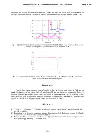 enregistré des spectres du méthyltrioxorhénium (MTO) molécule test idéale, pour un autre projet de
l’équipe, d’observation de la violation de la parité dans des molécules chirales dérivées du MTO [3].
Fig. 1 : Signal de battement (hors boucle d’asservissement) entre le QCL et laser à CO2 asservi en phase sur une
référence radiofréquence : a) résolution 30 kHz ; b) résolution 10 Hz
Fig.2 : Spectroscopie d’absorption linéaire du NH3 sur une plage de 5 GHz obtenu avec un QCL asservi en
phase sur un laser à CO2 stabilisé en fréquence
PERSPECTIVES
Dans le futur, nous comptons nous affranchir du laser à CO2, en asservissant le QCL sur un
mode de résonance d’une cavité Fabry-Pérot ultra-stable ou une transition moléculaire. Enfin, le
contrôle direct de la fréquence du QCL avec un peigne de fréquences sera visé. Si le peigne est lui-
même contrôlé avec un signal de référence provenant du laboratoire LNE-SYRTE, nous devrions
aboutir au contrôle de la fréquence du QCL avec une incertitude de ~10-15
.
RÉFÉRENCES
[1] Y. Yao, A. J. Hoffman and C. F. Gmachl, “Mid-infrared quantum cascade lasers,”. Nature Photonics, vol. 6,
pp. 432–437, 2012.
[2] Lemarchand et al “Progress towards an accurate determination of the Boltzmann constant by Doppler
spectroscopy” New Journal of Physics 13 073028 (2011)
[3] Darquié et al “Progresses toward a first observation of parity violation in chiral molecules by high-resolution
laser spectroscopy”, Chirality, 22, 870-884 (2010)
Session posters COLOQ - Derniers Développements Lasers, Interactions OPTIQUE 2013
216
 