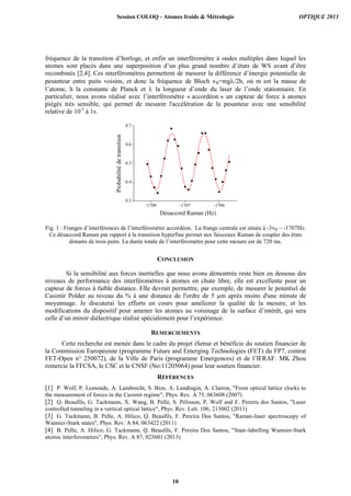 fréquence de la transition d’horloge, et enfin un interféromètre à ondes multiples dans lequel les
atomes sont placés dans une superposition d’un plus grand nombre d’états de WS avant d’être
recombinés [2,4]. Ces interféromètres permettent de mesurer la différence d’énergie potentielle de
pesanteur entre puits voisins, et donc la fréquence de Bloch B=mg/2h, où m est la masse de
l’atome, h la constante de Planck et  la longueur d’onde du laser de l’onde stationnaire. En
particulier, nous avons réalisé avec l’interféromètre « accordéon » un capteur de force à atomes
piégés très sensible, qui permet de mesurer l'accélération de la pesanteur avec une sensibilité
relative de 10-5
à 1s.
-1708 -1707 -1706
0.3
0.4
0.5
0.6
0.7
Probabilitédetransition
Désaccord Raman (Hz)
Fig. 1 : Franges d’interférences de l’interféromètre accordéon. La frange centrale est située à -3B ~ -1707Hz.
Ce désaccord Raman par rapport à la transition hyperfine permet aux faisceaux Raman de coupler des états
distants de trois puits. La durée totale de l’interféromètre pour cette mesure est de 720 ms.
CONCLUSION
Si la sensibilité aux forces inertielles que nous avons démontrée reste bien en dessous des
niveaux de performance des interféromètres à atomes en chute libre, elle est excellente pour un
capteur de forces à faible distance. Elle devrait permettre, par exemple, de mesurer le potentiel de
Casimir Polder au niveau du % à une distance de l'ordre de 5 µm après moins d'une minute de
moyennage. Je discuterai les efforts en cours pour améliorer la qualité de la mesure, et les
modifications du dispositif pour amener les atomes au voisinage de la surface d’intérêt, qui sera
celle d’un miroir diélectrique réalisé spécialement pour l’expérience.
REMERCIEMENTS
Cette recherche est menée dans le cadre du projet iSense et bénéficie du soutien financier de
la Commission Européenne (programme Future and Emerging Technologies (FET) du FP7, contrat
FET-Open n° 250072), de la Ville de Paris (programme Emergences) et de l’IFRAF. MK Zhou
remercie la FFCSA, le CSC et le CNSF (No:11205064) pour leur soutien financier.
RÉFÉRENCES
[1] P. Wolf, P. Lemonde, A. Lambrecht, S. Bize, A. Landragin, A. Clairon, "From optical lattice clocks to
the measurement of forces in the Casimir regime", Phys. Rev. A 75, 063608 (2007)
[2] Q. Beaufils, G. Tackmann, X. Wang, B. Pelle, S. Pélisson, P. Wolf and F. Pereira dos Santos, "Laser
controlled tunneling in a vertical optical lattice", Phys. Rev. Lett. 106, 213002 (2011)
[3] G. Tackmann, B. Pelle, A. Hilico, Q. Beaufils, F. Pereira Dos Santos, "Raman-laser spectroscopy of
Wannier-Stark states", Phys. Rev. A 84, 063422 (2011)
[4] B. Pelle, A. Hilico, G. Tackmann, Q. Beaufils, F. Pereira Dos Santos, "State-labelling Wannier-Stark
atomic interferometers", Phys. Rev. A 87, 023601 (2013)
Session COLOQ - Atomes froids & Métrologie OPTIQUE 2013
10
 