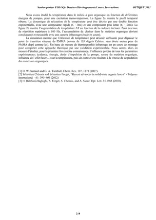 Nous avons étudié la température dans le milieu à gain organique en fonction de différentes
énergies de pompes, pour une excitation mono-impulsion. La figure 2a montre le profil temporal
obtenu. La dynamique de relaxation de la température peut être décrite par une double fonction
exponentielle, avec une composante rapide (τ1 ~1ms) et une composante plus lente (τ2 ~10ms). La
figure 2b montre l’augmentation de température ΔT en fonction de la cadence du laser. Pour des taux
de répétition supérieurs à 100 Hz, l’accumulation de chaleur dans le matériau organique devient
conséquente et mesurable avec une camera infrarouge (étude en cours).
La simulation montre que l’élévation de température peut devenir suffisante pour dépasser le
point de transition vitreuse du PMMA (autour de 105 degrés Celsius, sans doute moins pour du
PMMA dopé comme ici). Un banc de mesure de thermographie infrarouge est en cours de montage
pour compléter cette approche théorique par une validation expérimentale. Nous serons alors en
mesure d’étudier, pour la première fois à notre connaissance, l’influence précise de tous les paramètres
expérimentaux (cadence, énergie, durée d’impulsion de la pompe, nature du matériau organique,
influence de l’effet laser....) sur la température, puis de corréler ces résultats à la vitesse de dégradation
des matériaux organiques.
[1] D. W. Samuel and G. A. Turnbull, Chem. Rev. 107, 1272 (2007).
[2] Sébastien Chénais and Sébastien Forget, “Recent advances in solid-state organic lasers“ - Polymer
International - 61: 390–406 (2012)
[3] H. Rabbani-Haghighi, S. Forget, S. Chenais, and A. Siove, Opt. Lett. 35,1968 (2010).
Session posters COLOQ - Derniers Développements Lasers, Interactions OPTIQUE 2013
218
 
