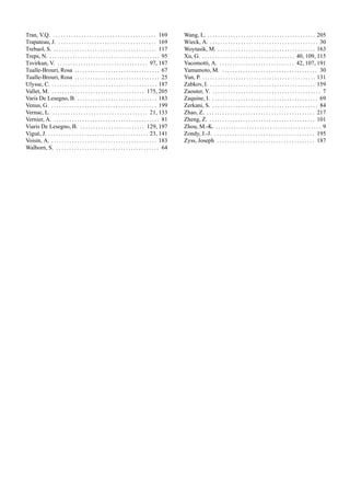 Tran, V.Q. . . . . . . . . . . . . . . . . . . . . . . . . . . . . . . . . . . . . . . . . 169
Trapateau, J. . . . . . . . . . . . . . . . . . . . . . . . . . . . . . . . . . . . . . . 169
Trebaol, S. . . . . . . . . . . . . . . . . . . . . . . . . . . . . . . . . . . . . . . . . 117
Treps, N. . . . . . . . . . . . . . . . . . . . . . . . . . . . . . . . . . . . . . . . . . . . 95
Tsvirkun, V. . . . . . . . . . . . . . . . . . . . . . . . . . . . . . . . . . . . 97, 187
Tualle-Brouri, Rosa . . . . . . . . . . . . . . . . . . . . . . . . . . . . . . . . . 67
Tualle-Brouri, Rosa . . . . . . . . . . . . . . . . . . . . . . . . . . . . . . . . . 25
Ulysse, C. . . . . . . . . . . . . . . . . . . . . . . . . . . . . . . . . . . . . . . . . . 187
Vallet, M. . . . . . . . . . . . . . . . . . . . . . . . . . . . . . . . . . . . . 175, 205
Varis De Lesegno, B. . . . . . . . . . . . . . . . . . . . . . . . . . . . . . . . 183
Venus, G. . . . . . . . . . . . . . . . . . . . . . . . . . . . . . . . . . . . . . . . . . 199
Vernac, L. . . . . . . . . . . . . . . . . . . . . . . . . . . . . . . . . . . . . . 21, 133
Vernier, A. . . . . . . . . . . . . . . . . . . . . . . . . . . . . . . . . . . . . . . . . . 81
Viaris De Lesegno, B. . . . . . . . . . . . . . . . . . . . . . . . . . 129, 197
Vigu´e, J. . . . . . . . . . . . . . . . . . . . . . . . . . . . . . . . . . . . . . . . 23, 141
Voisin, A. . . . . . . . . . . . . . . . . . . . . . . . . . . . . . . . . . . . . . . . . . 183
Walborn, S. . . . . . . . . . . . . . . . . . . . . . . . . . . . . . . . . . . . . . . . . 64
Wang, L. . . . . . . . . . . . . . . . . . . . . . . . . . . . . . . . . . . . . . . . . . . 205
Wieck, A. . . . . . . . . . . . . . . . . . . . . . . . . . . . . . . . . . . . . . . . . . . 30
Woytasik, M. . . . . . . . . . . . . . . . . . . . . . . . . . . . . . . . . . . . . . . 163
Xu, G. . . . . . . . . . . . . . . . . . . . . . . . . . . . . . . . . . . . . 40, 109, 115
Yacomotti, A. . . . . . . . . . . . . . . . . . . . . . . . . . . . . . 42, 107, 191
Yamamoto, M. . . . . . . . . . . . . . . . . . . . . . . . . . . . . . . . . . . . . . 30
Yun, P. . . . . . . . . . . . . . . . . . . . . . . . . . . . . . . . . . . . . . . . . . . . . 131
Zabkov, I. . . . . . . . . . . . . . . . . . . . . . . . . . . . . . . . . . . . . . . . . . 159
Zaouter, Y. . . . . . . . . . . . . . . . . . . . . . . . . . . . . . . . . . . . . . . . . . . 7
Zaquine, I. . . . . . . . . . . . . . . . . . . . . . . . . . . . . . . . . . . . . . . . . . 69
Zerkani, S. . . . . . . . . . . . . . . . . . . . . . . . . . . . . . . . . . . . . . . . . . 84
Zhao, Z. . . . . . . . . . . . . . . . . . . . . . . . . . . . . . . . . . . . . . . . . . . 217
Zheng, Z. . . . . . . . . . . . . . . . . . . . . . . . . . . . . . . . . . . . . . . . . . 101
Zhou, M.-K. . . . . . . . . . . . . . . . . . . . . . . . . . . . . . . . . . . . . . . . . . 9
Zondy, J.-J. . . . . . . . . . . . . . . . . . . . . . . . . . . . . . . . . . . . . . . . 195
Zyss, Joseph . . . . . . . . . . . . . . . . . . . . . . . . . . . . . . . . . . . . . . 187
 