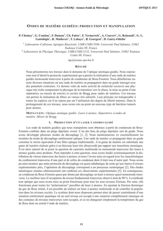 ONDES DE MATI `ERE GUID ´EES: PRODUCTION ET MANIPULATION
P. Cheiney1, G. Condon1, F. Damon2, Ch. Fabre1, F. Vermersch1, A. Couvert1, G. Reinaudi1, G. L.
Gattobigio1, R. Mathevet1, T. Lahaye1, B. Georgeot2, D. Gu´ery-Odelin1
1 Laboratoire Collisions Agr´egats R´eactivit´e, UMR CNRS 5589, Universit´e Paul Sabatier, 31062
Toulouse Cedex 09, France
2 Laboratoire de Physique Th´eorique, UMR CNRS 5152, Universit´e Paul Sabatier, 31062 Toulouse
Cedex 09, France
dgo@irsamc.ups-tlse.fr
R´ESUM ´E
Nous pr´esenterons nos travaux dans le domaine de l’optique atomique guid´ee. Nous expose-
rons tout d’abord le protocole exp´erimental qui a permis la r´ealisation d’une onde de mati`ere
guid´ee monomode transverse `a partir de condensats de Bose-Einstein. Nous d´etaillerons en-
suite diverses situations o`u une onde de mati`ere en propagation dans un guide interagit avec
des potentiels ext´erieurs. Ce dernier volet de notre activit´e de recherche recouvre une phy-
sique tr`es riche comprenant la physique de la transition vers le chaos, la mise au point d’une
s´eparatrice ou encore de miroirs et cavit´es de Bragg pour ondes de mati`eres. Ces travaux
ont permis la r´ealisation de ﬁltres en vitesse tr`es s´electifs. Leur principe est transposable `a
toutes les esp`eces car il ne repose pas sur l’utilisation des degr´es de libert´e internes. Dans le
prolongement de ces travaux, nous avons mis au point un nouveau type de barri`eres tunnels
pour atomes.
MOTS-CLEFS : Optique atomique guid´ee ;Laser `a atomes ;S´eparatrice `a ondes de
mati`ere ;Miroir de Bragg
1. PRODUCTION D’UN LASER `A ATOMES GUID ´E
Les onde de mati`ere guid´ees que nous manipulons sont obtenues `a partir de condensats de Bose-
Einstein conﬁn´es dans un pi`ege dipolaire crois´e. L’un des bras du pi`ege dipolaire sert de guide. Nous
avons d´evelopp´e plusieurs modes de d´ecouplage [1, 2]. Nous mentionnerons ici essentiellement les
r´esultats du mode de d´ecouplage enti`erement optique. Une onde de mati`ere se propageant dans un guide
constitue le stricte ´equivalent d’une ﬁbre optique traditionnelle. A la gaine de mati`ere est substitu´ee une
gaine de lumi`ere r´ealis´ee grˆace `a un faisceau laser tr`es d´esaccord´e par rapport aux transitions atomiques.
Il est alors naturel de se poser la question du caract`ere multimode ou monomode transverse des lasers `a
atomes guid´es ainsi produits. Pour r´epondre `a cette question, nous avons ´etudi´e syst´ematiquement la dis-
tribution de vitesse transverse des lasers `a atomes, et nous l’avons mise en regard avec les caract´eristiques
du conﬁnement transverse d’une part et de celles du condensat dont il ´etait issu d’autre part. Nous avons
pu ainsi montrer que notre protocole de d´ecouplage est quasi-adiabatique de sorte qu’aux barres d’erreurs
exp´erimentales pr`es, l’op´eration de d´ecouplage correspond `a un processus isentropique [2]. Des ´etudes
num´eriques men´ees ult´erieurement ont conﬁrm´e ces observations exp´erimentales [3]. En cons´equence,
un condensat de Bose-Einstein quasi-pur donne par d´ecouplage un laser `a atomes quasi-monomode trans-
verse. Le meilleur taux d’occupation du niveau fondamental transverse observ´e ´etait de 90 %. La m´ethode
tout optique que nous avons mise au point fonctionne pour tous les sous niveaux Zeeman. Par suite, elle
fonctionne pour toutes les “polarisations” possibles du laser `a atomes. En ajustant la fraction thermique
du gaz de Bose initial, il est possible de r´ealiser un laser `a atomes multimode et de contrˆoler la popula-
tion dans les niveaux excit´es. Le syst`eme dont nous disposons permet ainsi de passer continˆument d’une
situation enti`erement quantique o`u un seul niveau est occup´e `a une situation compl`etement classique o`u
des centaines de niveaux transverses sont occup´es, et ce en changeant simplement la temp´erature du gaz
de Bose dont on extrait l’onde de mati`ere.
Session COLOQ - Atomes froids & Métrologie OPTIQUE 2013
11
 