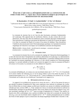 ´ETAT DE L’ART SUR LA D ´ETERMINATION DE LA CONSTANTE DE
STRUCTURE FINE α : TEST DE L’ ´ELECTRODYNAMIQUE QUANTIQUE ET
RED ´EFINITION DU KILOGRAMME
R. Bouchendira1, P. Clad´e1, S. Guellati-Kh´elifa1,2, F. Nez1 et F. Biraben1
1 Laboratoire Kastler Brossel, UMR CNRS 8552, Ecole Normale Sup´erieure et Universit´e Pierre et
Marie Curie, 4 place Jussieu, 75005 Paris, France
2 Conservatoire National des Arts et M´etiers, 292 rue Saint-Martin, 75003 Paris, France
guellati@spectro.jussieu.fr
R´ESUM ´E
La constante de structure ﬁne α est l’une des plus fascinantes constantes fondamentales
de la physique. Elle apparaˆıt dans de nombreuses th´eories, de plus comme elle est sans
dimensions, elle relie entre elles de nombreuses autres constantes physiques fondamentales.
Nous pr´esenterons l’exp´erience qui permet de d´eterminer α `a partir de la mesure du rapport
h/m entre la constante de Planck et la masse d’un atome de rubidium. Nous discuterons
l’int´erˆet de cette mesure pour tester l’´electrodynamique quantique via l’anomalie du moment
magn´etique de l’´electron et son impact sur la red´eﬁnition annonc´ee du kilogramme.
MOTS-CLEFS : Atomes froids ; interf´erometrie atomique ; constantes physiques
fondamentales ; oscillations de Bloch
1. INTRODUCTION
La constante de structure ﬁne α est la constante de couplage de l’interaction ´electromagn´etique. A
ce titre elle intervient dans l’interpr´etation de nombreux ph´enom`enes de la physique. Les d´eterminations
de α les plus pr´ecises sont issues de deux m´ethodes ind´ependantes. La premi`ere m´ethode utilise la mesure
de l’anomalie du moment magn´etique de l’´electron ae et des calculs complexes de l’´electrodynamique
quantique. La seconde m´ethode est fond´ee sur la mesure du rapport h/m entre la constante de Planck h
et la masse m d’un atome. La constante α est alors d´eduite de l’´equation :
α2
=
2R∞
c
Ar(X)
Ar(e)
h
mX
(1)
La constante de Rydberg R∞ est connue avec une incertitude relative de 5×10−12 [1, 2, 3]. L’incertitude
sur la masse relative de l’´electron Ar(e) et sur la masse relative Ar(X) d’un atome de masse mX sont
respectivement ´egales `a 4.4×10−10[4] et moins de 10−10 pour le rubidium et le c´esium [5, 6]. A ce jour,
l’incertitude sur la valeur de α est limit´ee par l’incertitude sur le rapport h/m.
2. D´ETERMINATION DE α(h/mRb)
Le rapport h/m est d´eduit de la mesure de la vitesse de recul vr = ¯hk/m d’un atome de masse m
qui absorbe un photon d’impulsion ¯hk. Dans notre exp´erience nous utilisons la technique des oscilla-
tions de Bloch dans un r´eseau optique acc´el´er´e pour transf´erer aux atomes de rubidium, pr´ealablement
refroidis par laser, environ 1000 ×vr. Cette variation de vitesse est mesur´ee pr´ecis´ement en utilisant un
interf´erom`etre atomique de type Ramsey-Bord´e. Nous avons obtenu une mesure du rapport h/mRb avec
une incertitude statistique de 4.4 × 10−10 pour un temps d’int´egration de 15 heures. Une analyse ex-
haustive des effets syst´ematiques nous a permis de d´eduire une valeur de la constante de structure ﬁne
α(h/mRb) avec une incertitude relative in´egal´ee de 6.6 × 10−10, limit´ee principalement par la courbure
des fronts d’onde optiques et par la connaissance du champ magn´etique r´esiduel dans l’enceinte `a vide.
Session COLOQ - Atomes froids & Métrologie OPTIQUE 2013
13
 