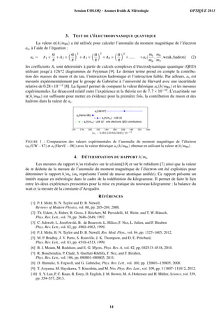 3. TEST DE L’´ELECTRODYNAMIQUE QUANTIQUE
La valeur α(h/mRb) a ´et´e utilis´ee pour calculer l’anomalie du moment magn´etique de l’´electron
ae, `a l’aide de l’´equation :
ae = A1 ×
α
π
+A2 ×
α
π
2
+A3 ×
α
π
3
+A4 ×
α
π
4
+..... +ae(
me
mµ
,
me
mτ
,weak,hadron) (2)
les coefﬁcients Ai sont d´etermin´es `a partir de calculs complexes d’´electrodynamique quantique (QED)
utilisant jusqu’`a 12672 diagrammes de Feynman [9]. Le dernier terme prend en compte la contribu-
tion des masses du muon et du tau, l’interaction hadronique et l’interaction faible. Par ailleurs, ae est
mesur´ee exp´erimentalement par le groupe de Gabrielse `a l’universit´e de Harvard avec une incertitude
relative de 0.28×10−12 [8]. La ﬁgure1 permet de comparer la valeur th´eorique ae(h/mRb) et les mesures
exp´erimentales. Le d´esaccord relatif entre l’exp´erience et la th´eorie est de 7,7×10−10. L’exactitude sur
α(h/mRb) est sufﬁsante pour mettre en ´evidence pour la premi`ere fois, la contribution du muon et des
hadrons dans la valeur de ae.
ae(UW-87)
ae(HarvU-08)
ae(h/mRb) - LKB-10
ae(h/mRb) - LKB-10 - only electronic QED contributions
FIGURE 1 : Comparaison des valeurs exp´erimentales de l’anomalie du moment magn´etique de l’´electron
(ae(UW−87) et ae(HarvU−08)) avec la valeur th´eorique ae(h/mRb) obtenue en utilisant la valeur α(h/mRb).
4. D´ETERMINATION DU RAPPORT h/mu
Les mesures du rapport h/m r´ealis´ees sur le c´esium[10] et sur le rubidium [7] ainsi que la valeur
de α d´eduite de la mesure de l’anomalie du moment magn´etique de l’´electron ont ´et´e exploit´ees pour
d´eterminer le rapport h/mu (mu repr´esente l’unit´e de masse atomique uniﬁ´ee). Ce rapport pr´esente un
int´erˆet majeur en m´etrologie dans le cadre de la red´eﬁnition du kilogramme. Il permet de faire le lien
entre les deux exp´eriences pressenties pour la mise en pratique du nouveau kilogramme : la balance du
watt et la mesure de la constante d’Avogadro.
R´EF ´ERENCES
[1] P. J. Mohr, B. N. Taylor and D. B. Newell,
Reviews of Modern Physics, vol. 80, pp. 265–269, 2008.
[2] Th. Udem, A. Huber, B. Gross, J. Reichert, M. Prevedelli, M. Weitz, and T. W. H¨ansch,
Phys. Rev. Lett., vol. 79, pp. 2646–2649, 1997.
[3] C. Schwob, L. Jozefowski, B. de Beauvoir, L. Hilico, F. Nez, L. Julien, and F. Biraben
Phys. Rev. Lett., vol. 82, pp. 4960–4963, 1999.
[4] P. J. Mohr, B. N. Taylor and D. B. Newell, Rev. Mod. Phys., vol. 84, pp. 1527–1605, 2012.
[5] M. P. Bradley, J. V. Porto, S. Rainville, J. K. Thompson, and D. E. Pritchard,
Phys. Rev. Lett., vol. 83, pp. 4510–4513, 1999.
[6] B. J. Mount, M. Redshaw, and E. G. Myers, Phys. Rev. A, vol. 82, pp. 042513–4518, 2010.
[7] R. Bouchendira, P. Clad´e, S. Guellati-Kh´elifa, F. Nez, and F. Biraben,
Phys. Rev. Lett., vol. 106, pp. 080801–080805, 2011.
[8] D. Hanneke, S. Fogwell, and G. Gabrielse, Phys. Rev. Lett., vol. 100, pp. 120801–120805, 2008.
[9] T. Aoyama, M. Hayakawa, T. Kinoshita, and M. Nio, Phys. Rev. Lett., vol. 109, pp. 111807–111812, 2012.
[10] S. Y. Lan, P. C. Kuan, B. Estey, D. English, J. M. Brown, M. A. Hohensee and H. M¨uller, Science, vol. 339,
pp. 554–557, 2013.
Session COLOQ - Atomes froids & Métrologie OPTIQUE 2013
14
 