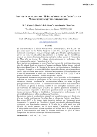BIENTOT UN AN DE MESURES LIBS PAR L’INSTRUMENT CHEMCAM SUR
MARS : RESULTATS ET BILAN PROVISOIRE.
R. C. Wiens1
, S. Maurice2
, J.-B. Sirven3
et toute l’équipe ChemCam.
1
Los Alamos National Laboratory, Los Alamos, NM 87545, USA
2
Institut de Recherche en Astrophysique et Planétologie, 9 avenue du Colonel Roche, BP 44346,
31028 Toulouse Cedex 4, France
3
CEA, DEN, Département de Physico-Chimie, 91191 Gif sur Yvette Cedex, France
jean-baptiste.sirven@cea.fr
RÉSUMÉ
Le rover Curiosity de la mission Mars Science Laboratory (MSL) de la NASA s’est
posé avec succès sur la Planète Rouge le 6 août 2012. Avec pas moins de dix
instruments scientifiques à bord, c’est l’engin le plus gros et le plus sophistiqué jamais
envoyé sur Mars. Son objectif est de déterminer si la planète a pu être habitable au
cours de son histoire. Pour cela, Curiosity analyse les roches, les sols et l’atmosphère
de Mars afin de trouver des indices physico-chimiques et géologiques d’un
environnement favorable à l’apparition de la vie.
Parmi les instruments équipant le rover, ChemCam joue un rôle stratégique de premier
plan. Développé depuis une douzaine d’années sous l’égide du Los Alamos National
Laboratory (Etats-Unis) et de l’Institut de Recherche en Astrophysique et Planétologie
(Toulouse), il associe la technique LIBS (laser-induced breakdown spectroscopy) à une
caméra haute résolution pour analyser à distance la composition élémentaire des roches
et des sols environnant le rover avec un rayon d’action de 7 m [1]-[2]. C’est la
première fois qu’un instrument LIBS est envoyé dans l’espace.
La présentation décrira dans un premier temps les études préalables au développement
de ChemCam, réalisées en grande partie au CEA de Saclay. Basées sur un montage de
laboratoire simulant l’instrument et l’environnement martien, ces études ont porté
principalement sur deux aspects : la compréhension de l’interaction laser-matière et de
la formation du plasma à distance variable et sous atmosphère martienne ; et le
développement de méthodologies d’analyse des spectres permettant d’identifier la
nature des roches rencontrées et de mesurer quantitativement leur composition. Ces
travaux ont permis d’évaluer la faisabilité de l’instrument et ses performances, et ont
abouti à la définition du cahier des charges de ChemCam.
La deuxième partie de la présentation sera axée sur les opérations du rover depuis près
d’un an. Le rôle stratégique de ChemCam dans le pilotage de Curiosity sera illustré.
Les mesures LIBS et les images haute résolution réalisées par l’instrument seront
commentées. La capacité de ChemCam à fournir des données physico-chimiques
pertinentes pour l’exploration martienne, à l’échelle de la roche aussi bien qu’à
l’échelle du terrain parcouru par le rover depuis l’atterrissage, est acquise.
L’interprétation des mesures pourra cependant être affinée au fil de sa progression
grâce à l’enrichissement des bases de données martiennes et grâce à l’inter-
comparaison des résultats obtenus par différents instruments.
MOTS-CLEFS : ChemCam ; LIBS ; Mars
Session commune 3 OPTIQUE 2013
15
 