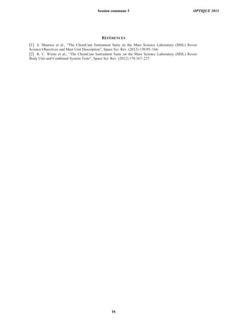 RÉFÉRENCES
[1] S. Maurice et al., “The ChemCam Instrument Suite on the Mars Science Laboratory (MSL) Rover:
Science Objectives and Mast Unit Description”, Space Sci. Rev. (2012) 170:95–166.
[2] R. C. Wiens et al., “The ChemCam Instrument Suite on the Mars Science Laboratory (MSL) Rover:
Body Unit and Combined System Tests”, Space Sci. Rev. (2012) 170:167–227.
Session commune 3 OPTIQUE 2013
16
 