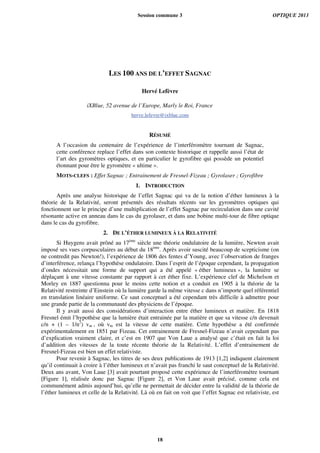 LES 100 ANS DE L’EFFET SAGNAC
Hervé Lefèvre
iXBlue, 52 avenue de l’Europe, Marly le Roi, France
herve.lefevre@ixblue.com
RÉSUMÉ
A l’occasion du centenaire de l’expérience de l’interféromètre tournant de Sagnac,
cette conférence replace l’effet dans son contexte historique et rappelle aussi l’état de
l’art des gyromètres optiques, et en particulier le gyrofibre qui possède un potentiel
étonnant pour être le gyromètre « ultime ».
MOTS-CLEFS : Effet Sagnac ; Entrainement de Fresnel-Fizeau ; Gyrolaser ; Gyrofibre
1. INTRODUCTION
Après une analyse historique de l’effet Sagnac qui va de la notion d’éther lumineux à la
théorie de la Relativité, seront présentés des résultats récents sur les gyromètres optiques qui
fonctionnent sur le principe d’une multiplication de l’effet Sagnac par recirculation dans une cavité
résonante active en anneau dans le cas du gyrolaser, et dans une bobine multi-tour de fibre optique
dans le cas du gyrofibre.
2. DE L’ÉTHER LUMINEUX À LA RELATIVITÉ
Si Huygens avait prôné au 17ème
siècle une théorie ondulatoire de la lumière, Newton avait
imposé ses vues corpusculaires au début du 18ème
. Après avoir suscité beaucoup de scepticisme (on
ne contredit pas Newton!), l’expérience de 1806 des fentes d’Young, avec l’observation de franges
d’interférence, relança l’hypothèse ondulatoire. Dans l’esprit de l’époque cependant, la propagation
d’ondes nécessitait une forme de support qui a été appelé « éther lumineux », la lumière se
déplaçant à une vitesse constante par rapport à cet éther fixe. L’expérience clef de Michelson et
Morley en 1887 questionna pour le moins cette notion et a conduit en 1905 à la théorie de la
Relativité restreinte d’Einstein où la lumière garde la même vitesse c dans n’importe quel référentiel
en translation linéaire uniforme. Ce saut conceptuel a été cependant très difficile à admettre pour
une grande partie de la communauté des physiciens de l’époque.
Il y avait aussi des considérations d’interaction entre éther lumineux et matière. En 1818
Fresnel émit l’hypothèse que la lumière était entrainée par la matière et que sa vitesse c/n devenait
c/n + (1 – 1/n2
) vm , où vm est la vitesse de cette matière. Cette hypothèse a été confirmée
expérimentalement en 1851 par Fizeau. Cet entrainement de Fresnel-Fizeau n’avait cependant pas
d’explication vraiment claire, et c’est en 1907 que Von Laue a analysé que c’était en fait la loi
d’addition des vitesses de la toute récente théorie de la Relativité. L’effet d’entrainement de
Fresnel-Fizeau est bien un effet relativiste.
Pour revenir à Sagnac, les titres de ses deux publications de 1913 [1,2] indiquent clairement
qu’il continuait à croire à l’éther lumineux et n’avait pas franchi le saut conceptuel de la Relativité.
Deux ans avant, Von Laue [3] avait pourtant proposé cette expérience de l’interféromètre tournant
[Figure 1], réalisée donc par Sagnac [Figure 2], et Von Laue avait précisé, comme cela est
communément admis aujourd’hui, qu’elle ne permettait de décider entre la validité de la théorie de
l’éther lumineux et celle de la Relativité. Là où en fait on voit que l’effet Sagnac est relativiste, est
Session commune 3 OPTIQUE 2013
18
 