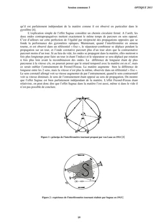 qu’il est parfaitement indépendant de la matière comme il est observé en particulier dans le
gyrofibre [4].
L’explication simple de l’effet Sagnac considère un chemin circulaire fermé. A l’arrêt, les
deux ondes contrapropagatives mettent exactement le même temps de parcours en sens opposé.
C’est d’ailleurs sur cette perfection de l’égalité par réciprocité des propagations opposées que se
fonde la performance des gyromètres optiques. Maintenant, quand l’interféromètre en anneau
tourne, et est observé dans un référentiel « fixe », le séparateur-combineur se déplace pendant la
propagation sur un tour, et l’onde corotative parcourt plus d’un tour alors que la contrarotative
parcourt moins d’un tour. Si au lieu du vide, les ondes se propagent dans la matière, elles mettront n
fois plus longtemps pour faire un tour (n étant l’indice) et le séparateur se sera déplacé par rotation
n fois plus loin avant la recombinaison des ondes. La différence de longueur étant de plus
parcourue à la vitesse c/n, on pourrait penser que le retard temporel avec la matière est en n2
, mais
ce serait oublier l’entrainement de Fresnel-Fizeau. La matière augmente bien la différence de
longueur entre les 2 sens, mais la vitesse n’est plus la même, observée dans un référentiel « fixe ».
Le sens corotatif allongé voit sa vitesse augmenter de par l’entrainement, quand le sens contrarotatif
voit sa vitesse diminuer, le sens de l’entrainement étant opposé au sens de propagation. On montre
que l’effet Sagnac est bien parfaitement indépendant de la matière. L’effet Fresnel-Fizeau étant
relativiste, on peut donc dire que l’effet Sagnac dans la matière l’est aussi, même si dans le vide il
n’est pas possible de conclure.
Figure 1 : principe de l’interféromètre tournant proposé par von Laue en 1911 [3]
Figure 2 : expérience de l’interféromètre tournant réalisée par Sagnac en 1913 [
Session commune 3 OPTIQUE 2013
19
 
