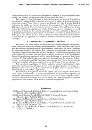 avons ainsi pu mesurer qu’en comprimant légèrement le condensat, la forme de celui-ci se met à
osciller, à une fréquence qui dépend légèrement des interactions dipolaires [1].
Pour mesurer la vitesse du son dans le condensat, nous avons créé une onde de densité (par
une méthode d’excitation de Bragg) dont nous avons mesuré la relation de dispersion (énergie en
fonction du moment). Nous avons pu observer que l’énergie de l’onde de densité dépend de
l’orientation des dipôles par rapport à la direction de propagation de l’onde. Ceci traduit une
différence de la vitesse du son en fonction de cette orientation. Cette différence provient de
l’anisotropie de l’interaction dipolaire, qui modifie de façon anisotrope la propagation du son [2].
Cette mesure représente une des premières manifestations de l’effet des interactions dipolaires sur
les propriétés hydrodynamiques du condensat. Un des intérêts additionnels de cette mesure provient
du fait que la vitesse du son est aussi, pour un condensat, la vitesse critique au-delà de laquelle le
condensat cesse d’être superfluide. Les condensats dipolaires pourraient ainsi être des superfluides
anisotropes.
3. PROPRIETES MAGNETIQUES DES GAZ DIPOLAIRES
Les atomes de Chrome peuvent être vus comme des aimants quantiques, interagissant à
longue distance par l’interaction dipolaire. Les condensats de Chrome représentent donc ainsi un
outil pour l’étude du magnétisme dans le régime quantique. En particulier, du fait de l’anisotropie
des interactions dipolaires, des collisions avec changement de magnétisation sont possible. En
conséquence, la magnétisation du nuage est libre, et s’adapte à l’équilibre thermodynamique. Nous
avons ainsi pu observer qu’un nuage de Chrome se polarise spontanément lorsque la température
diminue. Cette polarisation spontanée s’accélère brutalement lorsque la transition de Bose-Einstein
est atteinte [3]. Ceci traduit la nature intrinsèquement ferromagnétique des condensats de Bose-
Einstein : un condensat correspond à l’accumulation des particules dans l’état de plus basse énergie
permis, qui est, quelque soit le champ magnétique, le sous état Zeeman de plus basse énergie.
Pour des champs magnétiques très faibles, cependant, lorsque l’énergie Zeeman est plus
faible que l’énergie de contact dépendant du spin, le condensat peut diminuer son énergie en se
dépolarisant. Nous avons aussi observé cette transition de phase entre un condensat polarisé
(ferromagnétique) et un condensat dépolarisé [4].
Ces expériences de magnétisme peuvent être répétées après avoir chargé les atomes dans un
réseau optique tri-dimensionnel [5]. Nous avons récemment mis en évidence l’importance des
interactions dipôle-dipôle entre atomes localisés dans des sites du réseau différents. Celles-ci
conduisent à une dynamique de spin inter-site ; on aborde alors l’étude du magnétisme quantique,
qui présente de fortes analogies avec le modèle d’Heisenberg du magnétisme.
REFERENCES
[1] G. Bismut, B. Pasquiou, E. Maréchal, P. Pedri, L. Vernac, O. Gorceix, and B. Laburthe-Tolra
Phys. Rev. Lett. 105, 040404 (2010)
[2] G. Bismut, B. Laburthe-Tolra, E. Marechal, P. Pedri, O. Gorceix, L. Vernac ,
Phys. Rev. Lett. 109, 155302 (2012)
[3] B. Pasquiou, E. Maréchal, L. Vernac, O. Gorceix, and B. Laburthe-Tolra,
Phys. Rev. Lett. 108, 045307 (2012)
[4] B. Pasquiou, E. Maréchal, G. Bismut, P. Pedri, L. Vernac, O. Gorceix, B. Laburthe-Tolra
Phys. Rev. Lett. 106, 255303 (2011)
[5] A. de Paz, A. Chotia, E. Marechal, P. Pedri, L. Vernac, O. Gorceix, B. Laburthe-Tolra,
arXiv:1212.5469 (2012)
Session COLOQ - Atomes froids & Métrologie | Optique et Information Quantique OPTIQUE 2013
22
 