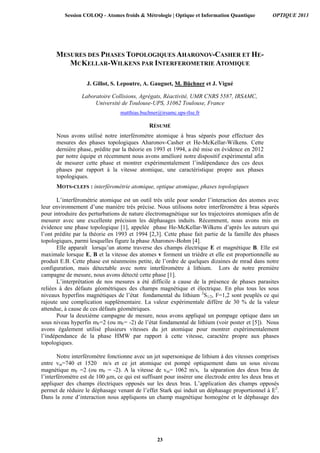 MESURES DES PHASES TOPOLOGIQUES AHARONOV-CASHER ET HE-
MCKELLAR-WILKENS PAR INTERFEROMETRIE ATOMIQUE
J. Gillot, S. Lepoutre, A. Gauguet, M. Büchner et J. Vigué
Laboratoire Collisions, Agrégats, Réactivité, UMR CNRS 5587, IRSAMC,
Université de Toulouse-UPS, 31062 Toulouse, France
matthias.buchner@irsamc.ups-tlse.fr
RÉSUMÉ
Nous avons utilisé notre interféromètre atomique à bras séparés pour effectuer des
mesures des phases topologiques Aharonov-Casher et He-McKellar-Wilkens. Cette
dernière phase, prédite par la théorie en 1993 et 1994, a été mise en évidence en 2012
par notre équipe et récemment nous avons amélioré notre dispositif expérimental afin
de mesurer cette phase et montrer expérimentalement l’indépendance des ces deux
phases par rapport à la vitesse atomique, une caractéristique propre aux phases
topologiques.
MOTS-CLEFS : interférométrie atomique, optique atomique, phases topologiques
L’interférométrie atomique est un outil très utile pour sonder l’interaction des atomes avec
leur environnement d’une manière très précise. Nous utilisons notre interféromètre à bras séparés
pour introduire des perturbations de nature électromagnétique sur les trajectoires atomiques afin de
mesurer avec une excellente précision les déphasages induits. Récemment, nous avons mis en
évidence une phase topologique [1], appelée phase He-McKellar-Wilkens d’après les auteurs qui
l’ont prédite par la théorie en 1993 et 1994 [2,3]. Cette phase fait partie de la famille des phases
topologiques, parmi lesquelles figure la phase Aharonov-Bohm [4].
Elle apparaît lorsqu’un atome traverse des champs électrique E et magnétique B. Elle est
maximale lorsque E, B et la vitesse des atomes v forment un trièdre et elle est proportionnelle au
produit E.B. Cette phase est néanmoins petite, de l’ordre de quelques dizaines de mrad dans notre
configuration, mais détectable avec notre interféromètre à lithium. Lors de notre première
campagne de mesure, nous avons détecté cette phase [1].
L’interprétation de nos mesures a été difficile a cause de la présence de phases parasites
reliées à des défauts géométriques des champs magnétique et électrique. En plus tous les sous
niveaux hyperfins magnétiques de l’état fondamental du lithium 2
S1/2, F=1,2 sont peuplés ce qui
rajoute une complication supplémentaire. La valeur expérimentale diffère de 30 % de la valeur
attendue, à cause de ces défauts géométriques.
Pour la deuxième campagne de mesure, nous avons appliqué un pompage optique dans un
sous niveau hyperfin mF=2 (ou mF= -2) de l’état fondamental de lithium (voir poster et [5]). Nous
avons également utilisé plusieurs vitesses du jet atomique pour montrer expérimentalement
l’indépendance de la phase HMW par rapport à cette vitesse, caractère propre aux phases
topologiques.
Notre interféromètre fonctionne avec un jet supersonique de lithium à des vitesses comprises
entre vm=740 et 1520 m/s et ce jet atomique est pompé optiquement dans un sous niveau
magnétique mF =2 (ou mF = -2). A la vitesse de vm= 1062 m/s, la séparation des deux bras de
l’interféromètre est de 100 µm, ce qui est suffisant pour insérer une électrode entre les deux bras et
appliquer des champs électriques opposés sur les deux bras. L’application des champs opposés
permet de réduire le déphasage venant de l’effet Stark qui induit un déphasage proportionnel à E2
.
Dans la zone d’interaction nous appliquons un champ magnétique homogène et le déphasage des
Session COLOQ - Atomes froids & Métrologie | Optique et Information Quantique OPTIQUE 2013
23
 