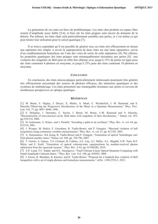La génération de ces états est bien sûr problématique. Les états chat produits en espace libre
restent d’amplitude assez faible [5,6], et bien sûr les états peignes sont encore du domaine de la
théorie. Par ailleurs, les états chats sont particulièrement sensibles aux pertes, et c’est même ce qui
peut limiter leur utilisation pour le calcul quantique [7].
Il se trouve cependant qu’il est possible de générer tous ces états très efficacement en itérant
une opération très simple, à savoir la superposition de deux états sur une lame séparatrice, suivie
d’un conditionnement homodyne sur l’une des voies de sortie de cette séparatrice [8]. Par ailleurs,
les propriétés quantiques des états peignes sont remarquablement résistantes aux pertes [8] : une
violation des inégalités de Bell peut en effet être obtenue avec jusqu’à 15% de pertes en ligne pour
des états contenant 4 photons en moyenne, et jusqu’à 25% pour des états contenant 10 photons en
moyenne.
CONCLUSION
En conclusion, des états mésoscopiques particulièrement intéressants pourraient être générés
très efficacement moyennant des sources de photons efficaces, des mémoires quantiques et des
systèmes de multiplexage. Ces états présentent une remarquable résistance aux pertes et ouvrent de
nombreuses perspectives en optique quantique.
RÉFÉRENCES
[1] M. Brune, E. Hagley, J. Dreyer, X. Maître, A. Maali, C. Wunderlich, J. M. Raimond, and S.
Haroche,“Observing the Progressive Decoherence of the Meter in a Quantum Measurement,” Phys. Prev.
Lett. Vol. 77, pp. 4887–4890, 1996.
[2] S. Deléglise, I. Dotsenko, C. Sayrin, J. Bernu, M. Brune, J.-M. Raimond and S. Haroche,
“Reconstruction of non-classical cavity field states with snapshots of their decoherence, ” Nature vol. 455,
pp.510-514, 2008.
[3] D. Gottesman, A. Kitaev, and J. Preskill, “Encoding a qubit in an oscillator,” Phys. Rev. A, vol. 64, pp.
012310, 2001.
[4] J. Wenger, M. Hafezi, F. Grosshans, R. Tualle-Brouri, and P. Grangier, “Maximal violation of bell
inequalities using continuous variables measurements,” Phys. Rev. A, vol. 67, pp. 012105, 2003.
[5] A. Ourjoumtsev, H.k Jeong, R. Tualle-Brouri and P. Grangier, “Generation of optical 'Schrödinger cats'
from photon number states,” Nature vol. 448, pp. 784-786, 2007.
[6] T. Gerrits, S. Glancy, T.S. Clement, B. Calkins, A.E. Lita, A.J. Miller, A.L. Migdall, S.W. Nam, R.P.
Mirin, and E. Knill, “Generation of optical coherent-state superpositions by number-resolved photon
subtraction from the squeezed vacuum,” Phys. Rev. A 82, pp. 031802(R), 2010.
[7] A.P. Lund, T.C. Ralph, and H.L. Haselgrove, “Fault-Tolerant Linear Optical Quantum Computing with
Small-Amplitude Coherent States, ” Phys. Rev. Lett. Vol. 100, pp. 030503, 2008.
[8] J. Etesse, R. Blandino, B. Kanseri, and R. Tualle-Brouri, “Proposal for a loophole-free violation of Bell
inequalities with a set of single photons and homodyne measurements,” arXiv :1304.2532v1, 2013.
Session COLOQ - Atomes froids & Métrologie | Optique et Information Quantique OPTIQUE 2013
26
 