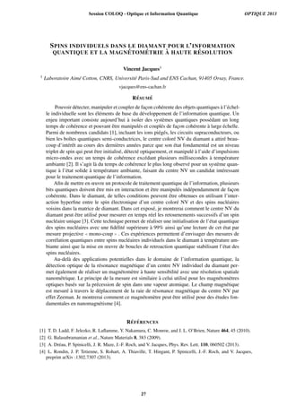 SPINS INDIVIDUELS DANS LE DIAMANT POUR L’INFORMATION
QUANTIQUE ET LA MAGN ´ETOM ´ETRIE `A HAUTE R ´ESOLUTION
Vincent Jacques1
1 Laboratoire Aim´e Cotton, CNRS, Universit´e Paris-Sud and ENS Cachan, 91405 Orsay, France.
vjacques@ens-cachan.fr
R´ESUM ´E
Pouvoir d´etecter, manipuler et coupler de fac¸on coh´erente des objets quantiques `a l’´echel-
le individuelle sont les ´el´ements de base du d´eveloppement de l’information quantique. Un
enjeu important consiste aujourd’hui `a isoler des syst`emes quantiques poss´edant un long
temps de coh´erence et pouvant ˆetre manipul´es et coupl´es de fac¸on coh´erente `a large ´echelle.
Parmi de nombreux candidats [1], incluant les ions pi´eg´es, les circuits supraconducteurs, ou
bien les boˆıtes quantiques semi-conductrices, le centre color´e NV du diamant a attir´e beau-
coup d’int´erˆet au cours des derni`eres ann´ees parce que son ´etat fondamental est un niveau
triplet de spin qui peut ˆetre initialis´e, d´etect´e optiquement, et manipul´e `a l’aide d’impulsions
micro-ondes avec un temps de coh´erence exc´edant plusieurs millisecondes `a temp´erature
ambiante [2]. Il s’agit l`a du temps de coh´erence le plus long observ´e pour un syst`eme quan-
tique `a l’´etat solide `a temp´erature ambiante, faisant du centre NV un candidat int´eressant
pour le traitement quantique de l’information.
Aﬁn de mettre en œuvre un protocole de traitement quantique de l’information, plusieurs
bits quantiques doivent ˆetre mis en interaction et ˆetre manipul´es ind´ependamment de fac¸on
coh´erente. Dans le diamant, de telles conditions peuvent ˆetre obtenues en utilisant l’inter-
action hyperﬁne entre le spin ´electronique d’un centre color´e NV et des spins nucl´eaires
voisins dans la matrice de diamant. Dans cet expos´e, je montrerai comment le centre NV du
diamant peut ˆetre utilis´e pour mesurer en temps r´eel les retournements successifs d’un spin
nucl´eaire unique [3]. Cette technique permet de r´ealiser une initialisation de l’´etat quantique
des spins nucl´eaires avec une ﬁd´elit´e sup´erieure `a 99% ainsi qu’une lecture de cet ´etat par
mesure projective mono-coup . Ces exp´eriences permettent d’envisager des mesures de
corr´elation quantiques entre spins nucl´eaires individuels dans le diamant `a temp´erature am-
biante ainsi que la mise en œuvre de boucles de retroaction quantique stabilisant l’´etat des
spins nucl´eaires.
Au-del`a des applications potentielles dans le domaine de l’information quantique, la
d´etection optique de la r´esonance magn´etique d’un centre NV individuel du diamant per-
met ´egalement de r´ealiser un magn´etom`etre `a haute sensibilit´e avec une r´esolution spatiale
nanom´etrique. Le principe de la mesure est similaire `a celui utilis´e pour les magn´etom`etres
optiques bas´es sur la pr´ecession de spin dans une vapeur atomique. Le champ magn´etique
est mesur´e `a travers le d´eplacement de la raie de r´esonance magn´etique du centre NV par
effet Zeeman. Je montrerai comment ce magn´etom`etre peut ˆetre utilis´e pour des ´etudes fon-
damentales en nanomagn´etisme [4].
R´EF ´ERENCES
[1] T. D. Ladd, F. Jelezko, R. Laﬂamme, Y. Nakamura, C. Monroe, and J. L. O’Brien, Nature 464, 45 (2010).
[2] G. Balasubramanian et al., Nature Materials 8, 383 (2009).
[3] A. Dr´eau, P. Spinicelli, J. R. Maze, J.-F. Roch, and V. Jacques, Phys. Rev. Lett. 110, 060502 (2013).
[4] L. Rondin, J. P. Tetienne, S. Rohart, A. Thiaville, T. Hingant, P. Spinicelli, J.-F. Roch, and V. Jacques,
preprint arXiv :1302.7307 (2013).
Session COLOQ - Optique et Information Quantique OPTIQUE 2013
27
 