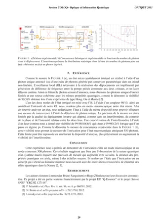 -0.5
0.0
0.5
1.0
1.5
2.0
2.5
0 50 100 150 200 250 300 350 400 450 500 550 600
Concurrence(10-2
)
|α|
2
|α|
2
FIGURE 1 : a)Sch´ema exp´erimental; b) Concurrence th´eorique et exp´erimentale en fonction du nombre de photon
dans le d´eplacement. L’insertion repr´esente la distribution statistique dans la base du nombre de photons pour un
´etat coh´erent et un ´etat un photon d´eplac´e.
2. EXP ´ERIENCE
Comme le montre la FIGURE 1 (a), un ´etat micro spatialement intriqu´e est r´ealis´e `a l’aide d’un
photon unique annonc´e issu d’une paire de photons g´en´er´ee par conversion param´etrique dans un cristal
non-lin´eaire. L’oscillateur local (OL) n´ecessaire `a la r´ealisation des d´eplacements est impl´ement´e par
g´en´eration de diff´erence de fr´equence entre la pompe puls´ee commune aux deux cristaux, et un laser
t´el´ecom continu. Ainsi en ﬁltrant le photon servant d’annonce, nous obtenons des photons uniques Fourier
limit´es et une source coh´erente avec les mˆemes propri´et´es quantiques, comme le d´emontre la visibilit´e
de 82(5)% obtenue lors d’une exp´erience de type Hong, Ou et Mandel[2].
L’un des deux modes de l’´etat intriqu´e est mix´e avec l’0L `a l’aide d’un coupleur 90/10. Ainsi en
contrˆolant l’intensit´e de notre OL nous, rendons plus ou moins macroscopique notre ´etat micro. Aﬁn
de pouvoir analyser cet ´etat, nous red´eplac¸ons l’´etat `a l’aide du mˆeme dispositif pour pouvoir effectuer
une mesure de concurrence `a l’aide de d´etecteur de photon unique. La pr´ecision de la mesure est alors
limit´ee par la qualit´e du d´eplacement inverse qui d´epend, comme dans un interf´erom`etre, du contrˆole
de la phase et de l’intensit´e relative entre les deux bras. Une caract´erisation de l’interf´erom`etre `a l’aide
d’un laser continu nous a donn´e une visibilit´e de 99.98810(8)% qui chute `a 99.985(2)% lorsque que l’on
passe en r´egime ps. Comme le d´emontre la mesure de concurrence repr´esent´ee dans la FIGURE 1 (b),
cette visibilit´e nous permet de mesurer de l’intrication pour l’´etat macroscopique atteignant 550 photons.
Cette limite peut ˆetre repouss´ee en am´eliorant le dispositif d’analyse, plus pr´ecis´ement en augmentant la
visibilit´e de l’interf´erom`etre.
CONCLUSION
Cette exp´erience nous a permis de d´emontrer de l’intrication entre un mode microscopique et un
mode contenant 500 photons. Ces r´esultats sugg`erent que bien que l’observation de la nature quantique
d’un syst`eme macro requiert une pr´ecision de mesure qui augmente avec sa taille, la cr´eation des pro-
pri´et´es quantiques est ais´ee, mˆeme `a des ´echelles macros. Ils renforcent l’id´ee que l’intrication est un
concept qui s’´etend au domaine macro et nous laissent avec des motivations renouvel´ees de chercher des
effets quantiques dans la Nature [2, 3].
REMERCIEMENT
Les auteurs tiennent `a remercier Bruno Sanguinetti et Hugo Zbinden pour leur discussion construc-
tive. Ce projet a ´et´e en partie soutenu ﬁnanci`erement par le projet EU ”Q-Essence” et le projet Suisse
SNSF ”CR23I2 127118”.
[1] P. Sekatski et al, Phys. Rev. A, vol. 86, no. 6, p. 060301, 2012.
[2] N. Bruno et al, arXiv preprint arXiv :1212.3710, 2012.
[3] Lvovskyet al, arXiv preprint arXiv :1212.3713, 2012.
Session COLOQ - Optique et Information Quantique OPTIQUE 2013
29
 