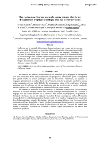 Des électrons surfant sur une onde sonore comme plateforme
d’expériences d’optique quantique avec des électrons volants
Sylvain Hermelin
1
, Shintaro Takada
2
, Michihisa Yamamoto
2
, Seigo Tarucha
2
, Andreas
D. Wieck
3
, Laurent Saminadayar
1
, Christopher Bäuerle
1
and Tristan Meunier
1
1
Institut Néel, CNRS and Université Joseph Fourier, 38042 Grenoble, France
2
Department of Applied Physics, The University of Tokyo, Tokyo, 113-8656, Japan
3
Lehrstuhl für Angewandte Festkörperphysik, Ruhr-Universität Bochum, 44780 Bochum, Germany
tristan.meunier@grenoble.cnrs.fr
RÉSUMÉ
L’électron est la particule élémentaire donnant naissance au courant qui se propage
dans un métal. Récemment, un important effort expérimental a été consacré au contrôle
de nanocircuit à l’échelle de l’électron unique. Ainsi les propriétés quantiques des
électrons de conduction ont pu être mises en évidence et déplacer de manière cohérente
un électron unique dans un métal est une stratégie viable pour interconnecter les nœuds
quantiques d’un nanocircuit. Nous présenterons la réalisation expérimentale des
briques élémentaires nécessaires à des expériences d’optique quantique avec des
électrons volants et isolés.
MOTS-CLEFS : électrons, électronique quantique, source d’électron unique, détecteur
d’électron unique
1. INTRODUCTION
Au contraire des photons, les électrons sont des particules qui se propagent en interagissant
avec leurs semblables. Cette particularité ouvre des perspectives intéressantes quant à l’intégration
d’un grand nombre de nœuds quantiques dans un nanocircuit. Néanmoins, les électrons se
propagent généralement au milieu d’une mer d’électrons et isoler et détecter un électron unique
après propagation est une tâche difficile. En conséquence, même si les expériences d’optique
quantique avec des photons ont été une inspiration pour les physiciens de la matière condensée,
aucune expérience n’a pu être réalisée au niveau de l’électron volant unique.
Au cours de ce séminaire, nous présenterons la réalisation expérimentale de sources et de
détecteurs à électrons uniques volants dans un canal quantique unidimensionnel où l’électron se
propage isolé des autres électrons de la structure. Pour assurer sa propagation, un potentiel se
déplaçant à la vitesse du son est créé par l’excitation d’onde acoustique de surface. De manière
imagée, l’électron surfe littéralement sur l’onde excitée. Si le canal de propagation est placé entre
deux boîtes quantiques séparées de plusieurs microns, un unique électron peut être transporté de
manière très efficace d’une boîte à l’autre. De plus, le transit peut être déclenché et contrôlé avec un
temps caractéristique inférieur au temps de décohérence du spin de l’électron. Ce travail nous
permet d’envisager l’utilisation de l’électron « surfeur » pour interconnecter les nœuds d’un
nanocircuit quantique.
REFERENCES
[1] Sylvain Hermelin, Shintaro Takada, Michihisa Yamamoto, Seigo Tarucha, Andreas D. Wieck, Laurent
Saminadayar, Christopher Bauerle and Tristan Meunier, Nature (London) 447, 435 (2011)
Session COLOQ - Optique et Information Quantique OPTIQUE 2013
30
 