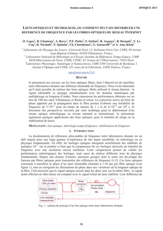 LIENS OPTIQUES ET METROLOGIE, OU COMMENT PEUT-ON DISTRIBUER UNE
REFERENCE DE FREQUENCE PAR LES FIBRES OPTIQUES DU RESEAU INTERNET
O. Lopez1
, B. Chanteau1
, A. Bercy1
, P.E. Pottie2
, F. Stefani2
, B. Argence1
, B. Darquié1
, Y. Le
Coq2
, D. Nicolodi2
, N. Quintin1
, Ch. Chardonnet1
, G. Santarelli2,3
et A. Amy-Klein1
1
Laboratoire de Physique des Lasers, Université Paris 13, Sorbonne Paris Cité, CNRS, 99 Avenue
Jean-Baptiste Clément, 93430 Villetaneuse, France
2
Laboratoire National de Métrologie et d’Essais–Système de Références Temps-Espace, UMR
8630 Observatoire de Paris, CNRS, UPMC, 61 Avenue de l’Observatoire, 75014 Paris
3
Laboratoire Photonique, Numérique et Nanosciences, UMR 5298 Université de Bordeaux 1,
Institut d’Optique and CNRS, 351 cours de la Libération, 33405 Talence, France
amy@univ-paris13.fr
RÉSUMÉ
Je présenterai nos travaux sur les liens optiques fibrés, dont l’objectif est de transférer
entre laboratoires distants une référence ultrastable de fréquence. Nous avons démontré
qu’il était possible de réaliser des liens optiques fibrés utilisant le réseau Internet : le
signal ultrastable se propage simultanément avec les données numériques par
multiplexage en longueur d’ondes. Nous exposerons les performances obtenues sur un
lien de 540 km entre Villetaneuse et Reims et retour. La correction active du bruit de
phase apportée par la propagation dans la fibre permet d’obtenir une instabilité de
fréquence de 5×10-15
pour un temps de mesure de 1 s et de 6×10-19
sur 104
s. Je
discuterai des perspectives ouvertes par cette technique pour le déploiement d’un
réseau optique métrologique au niveau national et international. Je présenterai
également quelques applications des liens optiques, pour le transfert de temps ou la
stabilisation de lasers.
MOTS-CLEFS : lien optique, métrologie temps-fréquence, stabilisation de fréquence
1. INTRODUCTION
La dissémination de références ultra-stables de fréquence entre laboratoires distants est un
défi majeur pour une large gamme d’expérience de très haute sensibilité, en métrologie ou en
physique fondamentale. En effet, les horloges optiques atteignent actuellement des stabilités de
quelques 10-17
sur la journée si bien que la comparaison de ces horloges nécessite un transfert de
fréquence avec une résolution encore meilleure. Cette comparaison permet de valider les
performances métrologiques des horloges, mais aussi de réaliser différents tests de physique
fondamentale. Depuis une dizaine d’années, plusieurs groupes dont le notre ont développé des
liaisons par fibres optiques pour transmettre des références de fréquence [1-2]. Ces liens optiques
consistent à transférer la phase d’un laser ultrastable émettant à 1.54 μm par fibre optique (voir
figure 1), tout en corrigeant les fluctuations de phase dues aux variations de la longueur optique de
la fibre. Cela nécessite que le signal optique circule dans les deux sens sur la même fibre : le signal
ayant effectué un aller-retour est comparé avec le signal initial du laser stabilisé. Leur différence de
LOCAL
Accumulated
Phase noise
Ultra-stable
1.542 μm laser
Noise
correction
REMOTEP
P
Link instability
measurement
Primary standard
Fig. 1 : schéma de principe d’un lien optique entre deux laboratoires distants
Session commune 4 OPTIQUE 2013
31
 