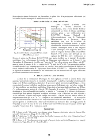 phase optique donne directement les fluctuations de phase dues à la propagation aller-retour, qui
servent de signal d'erreur pour la boucle de correction.
2. TRANSFERT DE FREQUENCE PAR LIEN OPTIQUE
Dans l’objectif d’étendre cette
technique à l’échelle nationale ou
internationale, nous avons décidé d’utiliser
directement les fibres du réseau académique
national, grâce à une collaboration avec
RENATER (Réseau National de
télécommunications pour la Technologie
l'Enseignement et la Recherche). Nous
exploitons pour cela la technique du
multiplexage en longueur d’onde : le signal
ultrastable est transmis simultanément avec les
données numériques mais à une longueur
d’onde spécifique. Nous disposons donc d’un
canal de longueur d’ondes dédié sur des fibres
Internet. Nous avons ainsi déployé un lien
optique de 540 km entre Villetaneuse et
Reims, et retour, sur le réseau de RENATER, sans aucun incident sur le transfert de données
numériques. Les performances du transfert de fréquences sont présentées sur la figure 2. Les
fluctuations de fréquence du lien libre, de l’ordre de 10-14
en valeur relative, sont réduites à 4×10-15
pour un temps de mesure de 1 s et à moins de 10-18
à partir de 104
s [1]. Cela permet de transférer
les meilleures horloges sans dégradation de leur stabilité. Nous projetons maintenant de déployer un
réseau national, dans le cadre de l’équipement d’excellence REFIMEVE+. L’objectif est également
de rejoindre la frontière allemande où une interconnexion sera réalisée avec un signal ultrastable
provenant des laboratoires allemands.
3. APPLICATIONS DES LIENS OPTIQUES
Au-delà de la comparaison d’horloges, les liens optiques ouvrent le champ d’une large
gamme d’applications : mesures de constantes fondamentales ou de leur éventuelle variation dans le
temps, tests de liens satellitaires, réalisation de gyroscope géant, applications géodésiques… Nous
avons ainsi récemment réalisé du transfert de temps par méthode deux-voies sur le lien optique de
540 km, et obtenu une excellente stabilité de 20 ps ainsi qu’une exactitude meilleure que 250 ps.
Ces performances vont au-delà de celles du GPS d’un ordre de grandeur [3]. Nous avons également
développé un dispositif capable de transférer la stabilité et l’exactitude de la référence de fréquence
transmise par lien optique du proche au moyen infrarouge. Avec ce système, un laser émettant à
10 μm est asservi en phase sur le signal optique ultra-stable à 1,54 μm, avec une stabilité relative de
fréquence meilleure que 4x10-14
à 1 s. La largeur de raie obtenue est inférieure à 17 Hz. Nous avons
ainsi mesuré la fréquence absolue d’une transition moléculaire avec une incertitude de 8x10-13
. Ce
système permet la spectroscopie à très haute résolution de molécules dans une large gamme de
fréquences et ouvre la voie à des tests de très haute sensibilité avec des molécules, comme par
exemple, l’observation de la violation de parité.
REFERENCES
[1] O. Lopez et al., “Ultra-stable long distance optical frequency distribution using the Internet fiber
network,” Opt.Express vol. 20, pp. 23518-23526, 2012.
[2] K. Predehl et al., “A 920-kilometer optical fiber link for frequency metrology at the 19th decimal place,”
Science, vol. 336, pp. 441-444, 2012
[3] O. Lopez et al, “Simultaneous remote transfer of accurate timing and optical frequency over a public
fiber network,“ Appl. Phys. B vol. 110, pp 3-6, 2013.
Fig. 2 : stabilité du lien optique de 540 km entre le
LPL et Reims, et retour
Session commune 4 OPTIQUE 2013
32
 