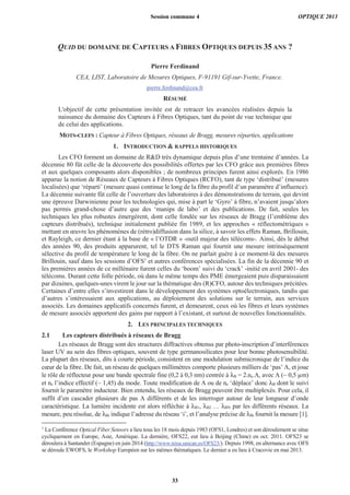 QUID DU DOMAINE DE CAPTEURS A FIBRES OPTIQUES DEPUIS 35 ANS ?
Pierre Ferdinand
CEA, LIST, Laboratoire de Mesures Optiques, F-91191 Gif-sur-Yvette, France.
pierre.ferdinand@cea.fr
RÉSUMÉ
L'objectif de cette présentation invitée est de retracer les avancées réalisées depuis la
naissance du domaine des Capteurs à Fibres Optiques, tant du point de vue technique que
de celui des applications.
MOTS-CLEFS : Capteur à Fibres Optiques, réseaux de Bragg, mesures réparties, applications
1. INTRODUCTION & RAPPELS HISTORIQUES
Les CFO forment un domaine de R&D très dynamique depuis plus d’une trentaine d’années. La
décennie 80 fût celle de la découverte des possibilités offertes par les CFO grâce aux premières fibres
et aux quelques composants alors disponibles ; de nombreux principes furent ainsi explorés. En 1986
apparue la notion de Réseaux de Capteurs à Fibres Optiques (RCFO), tant de type ‘distribué’ (mesures
localisées) que ‘réparti’ (mesure quasi continue le long de la fibre du profil d’un paramètre d’influence).
La décennie suivante fût celle de l’ouverture des laboratoires à des démonstrations de terrain, qui devint
une épreuve Darwinienne pour les technologies qui, mise à part le ‘Gyro’ à fibre, n’avaient jusqu’alors
pas permis grand-chose d’autre que des ‘manips de labo’ et des publications. De fait, seules les
techniques les plus robustes émergèrent, dont celle fondée sur les réseaux de Bragg (l’emblème des
capteurs distribués), technique initialement publiée fin 1989, et les approches « réflectométriques »
mettant en œuvre les phénomènes de (rétro)diffusion dans la silice, à savoir les effets Raman, Brillouin,
et Rayleigh, ce dernier étant à la base de « l’OTDR » -outil majeur des télécoms-. Ainsi, dès le début
des années 90, des produits apparurent, tel le DTS Raman qui fournit une mesure intrinsèquement
sélective du profil de température le long de la fibre. On ne parlait guère à ce moment-là des mesures
Brillouin, sauf dans les sessions d’OFS1
et autres conférences spécialisées. La fin de la décennie 90 et
les premières années de ce millénaire furent celles du ‘boom’ suivi du ‘crack’ -initié en avril 2001- des
télécoms. Durant cette folle période, où dans le même temps des PME émergeaient puis disparaissaient
par dizaines, quelques-unes virent le jour sur la thématique des (R)CFO, autour des techniques précitées.
Certaines d’entre elles s’investirent dans le développement des systèmes optoélectroniques, tandis que
d’autres s’intéressaient aux applications, au déploiement des solutions sur le terrain, aux services
associés. Les domaines applicatifs concernés furent, et demeurent, ceux où les fibres et leurs systèmes
de mesure associés apportent des gains par rapport à l’existant, et surtout de nouvelles fonctionnalités.
2. LES PRINCIPALES TECHNIQUES
2.1 Les capteurs distribués à réseaux de Bragg
Les réseaux de Bragg sont des structures diffractives obtenus par photo-inscription d’interférences
laser UV au sein des fibres optiques, souvent de type germanosilicates pour leur bonne photosensibilité.
La plupart des réseaux, dits à courte période, consistent en une modulation submicronique de l’indice du
cœur de la fibre. De fait, un réseau de quelques millimètres comporte plusieurs milliers de ‘pas’ Λ, et joue
le rôle de réflecteur pour une bande spectrale fine (0,2 à 0,3 nm) centrée à λB = 2.ne.Λ, avec Λ (~ 0,5 μm)
et ne l’indice effectif (~ 1,45) du mode. Toute modification de Λ ou de ne ‘déplace’ donc λB dont le suivi
fournit le paramètre inducteur. Bien entendu, les réseaux de Bragg peuvent être multiplexés. Pour cela, il
suffit d’en cascader plusieurs de pas Λ différents et de les interroger autour de leur longueur d’onde
caractéristique. La lumière incidente est alors réfléchie à λB1, λB2 … λBN par les différents réseaux. La
mesure, peu résolue, de λBi indique l’adresse du réseau ‘i’, et l’analyse précise de λBi fournit la mesure [1].
1
La Conférence Optical Fiber Sensors a lieu tous les 18 mois depuis 1983 (OFS1, Londres) et son déroulement se situe
cycliquement en Europe, Asie, Amérique. La dernière, OFS22, eut lieu à Beijing (Chine) en oct. 2011. OFS23 se
déroulera à Santander (Espagne) en juin 2014 (http://www.teisa.unican.es/OFS23/). Depuis 1998, en alternance avec OFS
se déroule EWOFS, le Workshop Européen sur les mêmes thématiques. Le dernier a eu lieu à Cracovie en mai 2013.
Session commune 4 OPTIQUE 2013
33
 