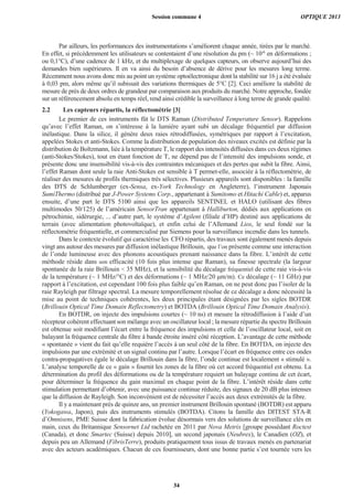 Par ailleurs, les performances des instrumentations s’améliorent chaque année, tirées par le marché.
En effet, si précédemment les utilisateurs se contentaient d’une résolution du pm (~ 10-6
en déformations ;
ou 0,1°C), d’une cadence de 1 kHz, et du multiplexage de quelques capteurs, on observe aujourd’hui des
demandes bien supérieures. Il en va ainsi du besoin d’absence de dérive pour les mesures long terme.
Récemment nous avons donc mis au point un système optoélectronique dont la stabilité sur 16 j a été évaluée
à 0,03 pm, alors même qu’il subissait des variations thermiques de 5°C [2]. Ceci améliore la stabilité de
mesure de près de deux ordres de grandeur par comparaison aux produits du marché. Notre approche, fondée
sur un référencement absolu en temps réel, rend ainsi crédible la surveillance à long terme de grande qualité.
2.2 Les capteurs répartis, la réflectométrie [3]
Le premier de ces instruments fût le DTS Raman (Distributed Temperature Sensor). Rappelons
qu’avec l’effet Raman, on s’intéresse à la lumière ayant subi un décalage fréquentiel par diffusion
inélastique. Dans la silice, il génère deux raies rétrodiffusées, symétriques par rapport à l’excitation,
appelées Stokes et anti-Stokes. Comme la distribution de population des niveaux excités est définie par la
distribution de Boltzmann, liée à la température T, le rapport des intensités diffusées dans ces deux régimes
(anti-Stokes/Stokes), tout en étant fonction de T, ne dépend pas de l’intensité des impulsions sonde, et
présente donc une insensibilité vis-à-vis des contraintes mécaniques et des pertes que subit la fibre. Ainsi,
l’effet Raman dont seule la raie Anti-Stokes est sensible à T permet-elle, associée à la réflectométrie, de
réaliser des mesures de profils thermiques très sélectives. Plusieurs appareils sont disponibles : la famille
des DTS de Schlumberger (ex-Sensa, ex-York Technology en Angleterre), l’instrument Japonais
SumiThermo (distribué par J-Power Systems Corp., appartenant à Sumitomo et Hitachi Cable) et, apparus
ensuite, d’une part le DTS 5100 ainsi que les appareils SENTINEL et HALO (utilisant des fibres
multimodes 50/125) de l’américain SensorTran appartenant à Halliburton, dédiés aux applications en
pétrochimie, sidérurgie, ... d’autre part, le système d’Agilent (filiale d’HP) destiné aux applications de
terrain (avec alimentation photovoltaïque), et enfin celui de l’Allemand Lios, le seul fondé sur la
réflectométrie fréquentielle, et commercialisé par Siemens pour la surveillance incendie dans les tunnels.
Dans le contexte évolutif qui caractérise les CFO répartis, des travaux sont également menés depuis
vingt ans autour des mesures par diffusion inélastique Brillouin, que l’on présente comme une interaction
de l’onde lumineuse avec des phonons acoustiques prenant naissance dans la fibre. L’intérêt de cette
méthode réside dans son efficacité (10 fois plus intense que Raman), sa finesse spectrale (la largeur
spontanée de la raie Brillouin < 35 MHz), et la sensibilité du décalage fréquentiel de cette raie vis-à-vis
de la température (~ 1 MHz/°C) et des déformations (~ 1 MHz/20 m/m). Ce décalage (~ 11 GHz) par
rapport à l’excitation, est cependant 100 fois plus faible qu’en Raman, on ne peut donc pas l’isoler de la
raie Rayleigh par filtrage spectral. La mesure temporellement résolue de ce décalage a donc nécessité la
mise au point de techniques cohérentes, les deux principales étant désignées par les sigles BOTDR
(Brillouin Optical Time Domain Reflectometry) et BOTDA (Brillouin Optical Time Domain Analysis).
En BOTDR, on injecte des impulsions courtes (~ 10 ns) et mesure la rétrodiffusion à l’aide d’un
récepteur cohérent effectuant son mélange avec un oscillateur local ; la mesure répartie du spectre Brillouin
est obtenue soit modifiant l’écart entre la fréquence des impulsions et celle de l’oscillateur local, soit en
balayant la fréquence centrale du filtre à bande étroite inséré côté réception. L’avantage de cette méthode
« spontanée » vient du fait qu’elle requière l’accès à un seul côté de la fibre. En BOTDA, on injecte des
impulsions par une extrémité et un signal continu par l’autre. Lorsque l’écart en fréquence entre ces ondes
contra-propagatives égale le décalage Brillouin dans la fibre, l’onde continue est localement « stimulé ».
L’analyse temporelle de ce « gain » fournit les zones de la fibre où cet accord fréquentiel est obtenu. La
détermination du profil des déformations ou de la température requiert un balayage continu de cet écart,
pour déterminer la fréquence du gain maximal en chaque point de la fibre. L’intérêt réside dans cette
stimulation permettant d’obtenir, avec une puissance continue réduite, des signaux de 20 dB plus intenses
que la diffusion de Rayleigh. Son inconvénient est de nécessiter l’accès aux deux extrémités de la fibre.
Il y a maintenant près de quinze ans, un premier instrument Brillouin spontané (BOTDR) est apparu
(Yokogawa, Japon), puis des instruments stimulés (BOTDA). Citons la famille des DITEST STA-R
d’Omnisens, PME Suisse dont la fabrication évolue désormais vers des solutions de surveillance clés en
main, ceux du Britannique Sensornet Ltd rachetée en 2011 par Nova Metrix [groupe possédant Roctest
(Canada), et donc Smartec (Suisse) depuis 2010], un second japonais (Neubrex), le Canadien (OZ), et
depuis peu un Allemand (FibrisTerre), produits pratiquement tous issus de travaux menés en partenariat
avec des acteurs académiques. Chacun de ces fournisseurs, dont une bonne partie s’est tournée vers les
Session commune 4 OPTIQUE 2013
34
 