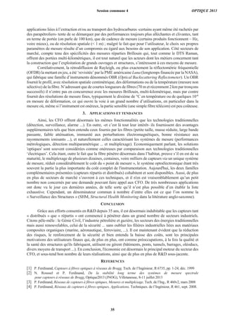 applications liées à l’extraction et/ou au transport des hydrocarbures -certains ayant même été rachetés par
des parapétroliers- tente de se démarquer par des performances toujours plus alléchantes et clivantes, tant
en terme de portée (on parle de 100 km), que de cadence de mesure (certains produits fonctionnent ~ Hz,
voire mieux), ou de résolution spatiale (< 1 m) ; malgré le fait que pour l’utilisateur, le choix ses propres
paramètres de mesure résulte d’un compromis eu égard aux besoins de son application. Côté secteurs de
marché, compte tenu des spécificités des mesures réparties Brillouin qui, tout comme le DTS Raman,
offrent des portées multi-kilométriques, il est tout naturel que les acteurs dont les métiers concernent tant
la construction que l’exploitation de grands ouvrages et structures, s’intéressent à ces moyens de mesure.
Corrélativement, la rétrodiffusion de Rayleigh, ou plus exactement la réflectométrie fréquentielle
(OFDR) la mettant en jeu, a été ‘revisitée’ par la PME américaine Luna (longtemps financée par la NASA),
qui fabrique une famille d’instruments dénommés OBR (Optical Backscattering Reflectometer). Un OBR
fournit le profil, avec résolution spatiale centimétrique, des déformations ou de la température (mesure non
sélective) de la fibre. N’adressant que de courtes longueurs de fibres (70 m et récemment 2 km par tronçons
successifs) il n’entre pas en concurrence avec les mesures Brillouin, multi-kilométrique, mais par contre
fournit des résolutions de mesure fines, typiquement le dixième de °C en température ou de quelques 10-6
en mesure de déformation, ce qui ouvre la voie à un grand nombre d’utilisations, en particulier dans la
mesure où, même si l’instrument est onéreux, la partie sensible (une simple fibre télécom) est peu coûteuse.
3. APPLICATIONS ET TENDANCES
Ainsi, les CFO offrent désormais les mêmes fonctionnalités que les technologies traditionnelles
(détection, surveillance, alarme ...). En outre, -et c’est là tout leur intérêt- ils fournissent des avantages
supplémentaires tels que bien entendu ceux fournis par les fibres (petite taille, masse réduite, large bande
passante, faible atténuation, immunité aux perturbations électromagnétiques, bonne résistance aux
rayonnements ionisants ...), et naturellement celles caractérisant les systèmes de mesure (performances
métrologiques, détection multiparamétrique ... et multiplexage). Economiquement parlant, les solutions
'optiques' sont souvent considérées comme onéreuses par comparaison aux technologies traditionnelles
‘électriques’. Cela étant, outre le fait que la fibre pénètre désormais dans l’habitat, preuve s’il en est de sa
maturité, le multiplexage de plusieurs dizaines, centaines, voire milliers de capteurs via un unique système
de mesure, réduit considérablement le coût du « point de mesure », le système optoélectronique étant très
souvent la partie la plus importante du coût complet de l'instrumentation. Aujourd'hui, les deux familles
complémentaires présentées (capteurs répartis et distribués) cohabitent et sont disponibles. Aussi, de plus
en plus de secteurs de marché s’ouvrent à ces techniques, et il n'en est vraisemblablement qu’un petit
nombre non concernés par une demande pouvant faire appel aux CFO. De très nombreuses applications
ont donc vu le jour ces dernières années, de telle sorte qu’il n’est plus possible d’en établir la liste
exhaustive. Cependant, un dénominateur commun à nombre d’entre elles est ce que l’on nomme la
« Surveillance des Structures » (SHM, Structural Health Monitoring dans la littérature anglo-saxonne).
CONCLUSION
Grâce aux efforts consentis en R&D depuis 35 ans, il est désormais indubitable que les capteurs tant
« distribués » que « répartis » ont commencé à pénétrer dans un grand nombre de secteurs industriels.
Citons pêle-mêle : le Génie Civil, l’industrie pétrolière et gazière, les secteurs des énergies traditionnelles
mais aussi renouvelables, celui de la sécurité ... sans oublier les filières industrielles liées aux matériaux
composites organiques (marine, aéronautique, ferroviaire, ...). Il est maintenant évident que la réduction
des risques, le renforcement de la sécurité et bien entendu la baisse des coûts, sont les principales
motivations des utilisateurs finaux qui, de plus en plus, ont comme préoccupations, à la fois la qualité et
la santé des structures qu'ils fabriquent, utilisent ou gèrent (bâtiments, ponts, tunnels, barrages, oléoducs,
divers moyens de transport ...). En conclusion, l'économie est désormais le principal moteur du secteur des
CFO, et sous-tend bon nombre de leurs réalisations, ainsi que de plus en plus de R&D sous-jacente.
REFERENCES
[1] P. Ferdinand, Capteurs à fibres optiques à réseaux de Bragg, Tech. de l’Ingénieur, R 6735, pp. 1-24, déc. 1999
[2] N. Roussel et P. Ferdinand, De la stabilité long terme des systèmes de mesure spectrale
pour capteurs à réseaux de Bragg, Optique2013 (JNOG), Villetaneuse, 8-11 juillet 2013
[3] P. Ferdinand, Réseaux de capteurs à fibres optiques, Mesures et multiplexage, Tech. de l’Ing., R 460v2, mars 2008
[4] P. Ferdinand, Réseaux de capteurs à fibres optiques, Applications, Techniques. de l’Ingénieur, R 461, sept. 2008.
Session commune 4 OPTIQUE 2013
35
 