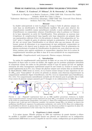 ONDE OU PARTICULE, LE PHOTON D ´EFIE TOUJOURS L’INTUITION
F. Kaiser1, T. Coudreau2, P. Milman2, D. B. Ostrowsky1, S. Tanzilli1
1Laboratoire de Physique de la Mati`ere Condens´ee, CNRS UMR 7336, Universit´e Nice Sophia
Antipolis, 06108 Nice Cedex 2, France
2Laboratoire Mat´eriaux et Ph´enom`enes Quantique, CNRS UMR 7162, Universit´e Paris Diderot,
Sorbonne Paris Cit´e, 75013 Paris, France
R´esum´e
La dualit´e onde/particule se teste la plupart du temps `a l’aide de photons uniques en-
voy´es dans un interf´erom`etre de Mach-Zehnder ´equilibr´e. On peut alors observer des
comportements consid´er´es comme mutuellement exclusifs, `a savoir ondulatoire (pr´esence
d’interf´erences) ou corpusculaire (absence d’interf´erences) selon la pr´esence ou l’absence
de la lame s´eparatrice en sortie de l’interf´erom`etre. Nous pr´esentons un nouveau type
d’exp´erience de compl´ementarit´e dans laquelle cette lame s´eparatrice est pr´epar´ee dans
une superposition coh´erente d’ˆetre `a la fois pr´esente et absente. Cette pr´eparation est “ac-
tiv´ee” grˆace `a l’emploi de paires de photons intriqu´es en polarisation. L’un des photons,
dit test, est envoy´e dans l’interf´erom`etre et est d´etect´e alors que son jumeau, dit corro-
borant, permet de d´eterminer si un comportement de type ondulatoire, corpusculaire ou
interm´ediaire a ´et´e observ´e pour le photon test. En manipulant l’´etat de polarisation du
photon corroborant et la phase de l’interf´erom`etre du photon test, nous observons une tran-
sition continue entre aspects ondulatoire et corpusculaire, signature forte de la notion de
compl´ementarit´e introduite par Bohr et donc de la non exclusivit´e de ces comportements.
Mots-clefs : Compl´ementarit´e onde/corpuscule; Photons uniques; Intrication
1. Introduction
La notion de compl´ementarit´e onde/particule de Bohr est au cœur de la physique quantique.
Interpr´et´ee de fa¸con na¨ıve en terme de dualit´e, elle sugg`ere que les syst`emes quantiques individuels
se comportent comme des ondes ou des particules suivant le type de mesure qui leur est appliqu´e,
autrement dit selon l’arrangement exp´erimental auquel ils sont soumis [1]. Comme le montre le dis-
positif exp´erimental de la Fig. 1(a), lorsque des photons uniques sont envoy´es dans un interf´erom`etre
de Mach-Zehnder (MZI) ferm´e ou ouvert, o`u en d’autres termes lorsque la lame s´eparatrice de sor-
tie (BSout pour “beam-splitter” de sortie) est pr´esente ou absente, nous observons respectivement un
comportement ondulatoire (ﬁgure d’interf´erences, voir Fig. 1(c)) ou corpusculaire (pas d’interf´erences,
Fig. 1(b)). Ces comportements mutuellement exclusifs ont ´et´e observ´es pour la premi`ere fois `a l’aide
d’une source de photons uniques annonc´es par P. Grangier et ses collaborateurs en 1986 [2].
1.0
0.5
0.0
86420
Da
Db
1.0
0.5
0.0
86420
Da
Db
BSin
Da
Db
Phase (rad) Phase (rad)
(b) (c)
Figure 1 : (a) : Dispositif exp´erimental bas´e sur un MZI ´equilibr´e permettant d’observer la dualit´e
onde/corpuscule exclusive. Lorsque la lame s´eparatrice de sortie (BSout) est absente, un clic dans le d´etecteur Da
ou Db r´ev`ele un comportement corpusculaire, voir courbe (c). Dans cette conﬁguration la probabilit´e de d´etecter
un photon vaut 1
2 quel que soit le d´etecteur consid´er´e. Au contraire, lorsque BSout est pr´esent, on observe des
oscillations (interf´erences), signature d’un ph´enom`ene ondulatoire, voir courbe (b) [2]. Dans cette conﬁguration,
les probabilit´es de d´etecter un photon dans l’un ou l’autre des d´etecteurs oscillent en opposition de phase (θ),
`a mesure que l’exp´erimentateur la fait varier dans l’un des bras de l’interf´erom`etre.
2. Exp´erience `a choix retard´e
`A la mˆeme ´epoque, Wheeler proposa en 1984 une exp´erience de pens´ee destin´ee `a r´efuter
les mod`eles `a variables cach´ees suppos´es fournir aux photons une indication sur la conﬁguration
exp´erimentale (MZI ferm´e ou ouvert) `a laquelle ils vont ˆetre soumis, conﬁguration qui est g´en´eralement
Session commune 4 OPTIQUE 2013
36
 
