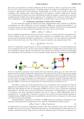 ﬁx´ee avant que l’exp´erience ne d´ebute r´eellement [3]. Pour trancher ce d´ebat, il convient donc d’eﬀec-
tuer un test `a choix retard´e permettant `a l’exp´erimentateur de conﬁgurer l’interf´erom`etre apr`es que
le photon a d´ej`a franchi la lame s´eparatrice d’entr´ee (BSin sur la Fig. 1(a)) et qu’il se trouve, par
cons´equent, d´ej`a “quelque part” dans le dispositif. Cette exp´erience, r´ealis´ee en 2007 par V. Jacques
et ses collaborateurs `a l’aide d’une source d´eterministe de photons uniques, a montr´e que la notion de
compl´ementarit´e de Bohr ´etait toujours respect´ee [4]. Il a ´egalement ´et´e conclu que l’instant du choix
de la conﬁguration exp´erimentale de l’interf´erom`etre ne semble jouer aucun rˆole dans cette aﬀaire.
3. Exp´erience quantique `a choix (tr`es) retard´e
Il a ´et´e r´ecemment propos´e de franchir une ´etape suppl´ementaire dans l’exp´erience de Wheeler
en employant une “lame s´eparatrice de sortie quantique” (QBS, pour “quantum beam-splitter”), o`u
en d’autres termes une lame pr´epar´ee dans une superposition coh´erente d’´etats d’ˆetre `a la fois pr´esente
et absente. L’´etat de la lame s´eparatrice quantique peut alors s’´ecrire sous la forme
|QBS = µ|BSout
p
+ ν|BSout
a
, (1)
o`u p et a indiquent respectivement pr´esente et absente et o`u µ et ν sont les poids de la superposition [5].
Comme l’indique la Fig. 2, nous avons r´ealis´e cette exp´erience en exploitant deux ressources, d’une
part des paires de photons intriqu´es en polarisation et, d’autre part, une lame s´eparatrice particuli`ere
dont le rˆole est d´ecrit plus bas. Tous d’abord, les paires de photons sont pr´epar´ees dans l’´etat
|Ψc,t =
1
√
2
[|Hc |Ht + |Vc |Vt ] , (2)
o`u H et V repr´esentent respectivement les ´etats de polarisation horizontal et vertical des photons [6].
L’un des photons, dit test (t), est alors envoy´e dans un MZI dont la conﬁguration (ouvert/ferm´e) peut
ˆetre manipul´ee de fa¸con coh´erente au travers de l’´etat intriqu´e via la mesure de l’´etat de polarisation
du second photon, dit corroborant (c). C’est la premi`ere brique n´ecessaire `a l’impl´ementation du QBS.
Db
Da
PBS
PDBS
DV
BSin
DH delay
c t
Figure 2 : Exp´erience quantique `a choix retard´e activ´ee par l’intrication. D’une part, une source d´elivre des
paires de photons intriqu´es en polarisation pr´epar´ees dans l’´etat donn´e par l’Eq. 2 [6]. D’autre part, par rapport
`a la Fig. 1, la lame s´eparatrice de sortie est “physiquement” remplac´ee par une lame dont l’eﬀet d´epend de l’´etat
de polarisation qui lui est envoy´e (PDBS, voir texte) et qui oﬀre aux photons test la possibilit´e de se comporter
`a la fois comme une onde (composante V de polarisation), ou comme des particules (composante H). C’est
bien l’association du PDBS et de l’intrication qui autorise la manipulation coh´erente d’une lame s´eparatrice
quantique (QBS) et l’observation de superpositions de comportements pour les photons test [7].
Par ailleurs, sachant que l’´etat intriqu´e (Eq. 2) est non s´eparable, celui-ci garantit que l’´etat de
polarisation des photons test est ind´eﬁni. Nous avons donc con¸cu une lame s´eparatrice en sortie du
MZI dont l’eﬀet d´epend de l’´etat de polarisation (PDBS sur la Fig. 2, pour “polarization dependent
beam-splitter”). En eﬀet, elle est de type 50/50 pour la composante V de polarisation, ce qui ´equivaut
`a la pr´esence d’une lame s´eparatrice standard (voir Fig. 1), mais est 100% r´eﬂ´echissante pour la
composante H, ce qui ´equivaut `a l’absence de la lame. Ceci constitue la seconde brique n´ecessaire `a
l’impl´ementation du QBS qui oﬀre donc la possibilit´e aux photons test de se comporter `a la fois comme
une onde ou comme des particules.
L’impl´ementation “quantique et mat´erielle” du QBS permet par cons´equent d’intriquer le com-
portement (onde/particule) des photons test avec l’´etat de l’interf´erom`etre (ferm´e/ouvert) :
µ|BSout
p
|onde + ν|BSout
a
|particule , (3)
La d´etermination du type de conﬁguration choisie se fait donc seulement apr`es avoir mesur´e l’´etat
du QBS via la mesure de l’´etat de polarisation du photon c. La d´etermination du choix peut ˆetre, en
principe, inﬁniment retard´ee. Dans notre cas celle-ci est eﬀectu´ee apr`es la d´etection des photons test.
Session commune 4 OPTIQUE 2013
37
 