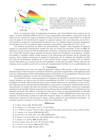 wave-like
particle-like
Figure 3 : Transition continue entre comporte-
ments ondulatoire et corpusculaire via la manipu-
lation du QBS en sortie du MZI (voir Figure 2)
et la phase ajustable θ plac´ee dans l’un de ses bras.
α correspond `a l’angle d’analyse de l’´etat de pola-
risation du photon corroborant.
De l`a, en manipulant l’´etat de polarisation du photon c par l’interm´ediaire de la rotation par un
angle α du cube polarisant (PBS sur la Fig. 2, pour “polarization beam-splitter”) plac´e juste avant les
d´etecteurs DV (mesure de l’aspect ondulatoire) ou DH (mesure de l’aspect corpusculaire) et en faisant
varier la phase θ de l’interf´erom`etre auquel est soumis le photon test, nous observons sur la Fig. 3
une transition continue de comportement des photons test, et ce depuis l’aspect purement ondulatoire
(arri`ere-plan de la Fig. 3) jusqu’`a l’aspect purement corpusculaire (avant-plan de la Fig. 3) [7].
Ces r´esultats permettent de r´efuter les interpr´etations “simples” selon lesquelles les photons
uniques se comportent exclusivement comme une onde ou comme des particules. L’´etat du QBS est
d´etermin´e via une mesure de l’´etat de polarisation du photon c seulement apr`es la d´etection du photon
test. L’intervalle du genre espace s´eparant les mesures respectives du photon t et du photon c invalide
les mod`eles `a variables cach´ees locales associ´es `a une information pr´e-existante sur les r´esultats des
mesures. Nous v´eriﬁons notamment la qualit´e de l’intrication par la violation des in´egalit´es de Bell
avec plus de 10 d´eviations standards [6, 7]. En d’autres termes, lorsque le photon test est d´etect´e,
aucune information sur la mesure qui lui a ´et´e appliqu´ee n’existe dans la nature. Notons enﬁn que ces
r´esultats sont en parfait accord avec la notion de compl´ementarit´e de Bohr [1] et sa g´en´eralisation [8].
4. Conclusion
L’intrication est au cœur de l’approche pr´esent´ee ci-dessus. Elle permet en eﬀet d’observer des
photons uniques selon des aspects purement ondulatoire, purement corpusculaire, mais ´egalement dans
toutes les superpositions d’´etats interm´ediaires grˆace `a l’activation et `a la manipulation coh´erente d’une
lame s´eparatrice quantique en sortie de l’interf´erom`etre de Mach-Zehnder.
Les r´esultats de cette version quantique de l’exp´erience de Wheeler ne peuvent ˆetre expliqu´es en
termes classiques, ou alors au prix de s´ev`eres contradictions. En eﬀet, il est toujours tentant d’essayer
d’expliquer la dualit´e onde/corpuscule prise dans sa version simple par la connaissance ou non du che-
min emprunt´e par les photons dans l’interf´erom`etre, selon qu’ils se comportent respectivement comme
des particules ou comme une onde. En revanche, ces r´esultats sont en parfait accord avec la physique
quantique pour laquelle le chemin emprunt´e par les photons dans l’interf´erom`etre ne repr´esente pas une
question pertinente. Par ailleurs, il convient de noter que le temps, ou plus sp´eciﬁquement les instants
relatifs auxquels les mesures t et c sont eﬀectu´ees, et l’espace, ou plus sp´eciﬁquement dans notre cas le
maintien de l’intrication au-del`a d’un intervalle du genre espace, ne semblent jouer aucun rˆole [7, 9].
Concernant l’absence de rˆole jou´e par le temps, certains parlent de “procrastination quantique”, o`u
comment reporter `a demain ce que l’on est cens´e faire aujourd’hui... [10]
R´ef´erences
[1] N. Bohr, Nature 121, 580-590 (1928).
[2] P. Grangier et al., Europhys. Lett. 1, 173-179 (1986).
[3] J. A. Wheeler in Quant. Theory & Meas., Wheeler & Zurek Eds. (Princeton Uni. Press), 182-213 (1984).
[4] V. Jacques et al., Science 315, 966-968 (2007).
[5] R. Ionicioiu et al., Phys. Rev. Lett. 107, 230406 (2011).
[6] F. Kaiser et al., Laser Phys. Lett. 10, 045202 (2013), et R´efs. incluses.
[7] F. Kaiser et al., Science 338, 637-640 (2012).
[8] B.-G. Englert, Phys. Rev. Lett. 77, 2154-2157 (1996).
[9] A. Peruzzo et al., Science 338, 634-637 (2012).
[10] S. Lloyd, Science 338, 621-622 (2012).
Session commune 4 OPTIQUE 2013
38
 