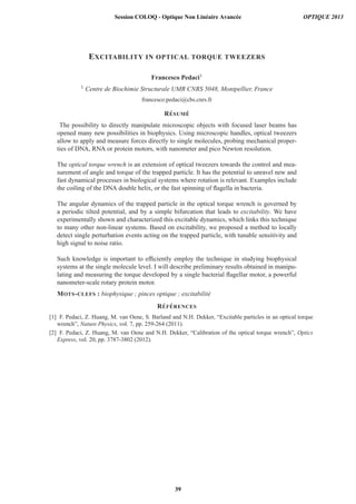 EXCITABILITY IN OPTICAL TORQUE TWEEZERS
Francesco Pedaci1
1 Centre de Biochimie Structurale UMR CNRS 5048, Montpellier, France
francesco.pedaci@cbs.cnrs.fr
R´ESUM ´E
The possibility to directly manipulate microscopic objects with focused laser beams has
opened many new possibilities in biophysics. Using microscopic handles, optical tweezers
allow to apply and measure forces directly to single molecules, probing mechanical proper-
ties of DNA, RNA or protein motors, with nanometer and pico Newton resolution.
The optical torque wrench is an extension of optical tweezers towards the control and mea-
surement of angle and torque of the trapped particle. It has the potential to unravel new and
fast dynamical processes in biological systems where rotation is relevant. Examples include
the coiling of the DNA double helix, or the fast spinning of ﬂagella in bacteria.
The angular dynamics of the trapped particle in the optical torque wrench is governed by
a periodic tilted potential, and by a simple bifurcation that leads to excitability. We have
experimentally shown and characterized this excitable dynamics, which links this technique
to many other non-linear systems. Based on excitability, we proposed a method to locally
detect single perturbation events acting on the trapped particle, with tunable sensitivity and
high signal to noise ratio.
Such knowledge is important to efﬁciently employ the technique in studying biophysical
systems at the single molecule level. I will describe preliminary results obtained in manipu-
lating and measuring the torque developed by a single bacterial ﬂagellar motor, a powerful
nanometer-scale rotary protein motor.
MOTS-CLEFS : biophysique ; pinces optique ; excitabilit´e
R´EF ´ERENCES
[1] F. Pedaci, Z. Huang, M. van Oene, S. Barland and N.H. Dekker, “Excitable particles in an optical torque
wrench”, Nature Physics, vol. 7, pp. 259-264 (2011).
[2] F. Pedaci, Z. Huang, M. van Oene and N.H. Dekker, “Calibration of the optical torque wrench”, Optics
Express, vol. 20, pp. 3787-3802 (2012).
Session COLOQ - Optique Non Linéaire Avancée OPTIQUE 2013
39
 