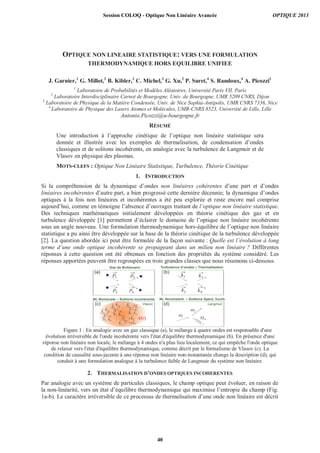 OPTIQUE NON LINEAIRE STATISTIQUE: VERS UNE FORMULATION
THERMODYNAMIQUE HORS EQUILIBRE UNIFIEE
J. Garnier,1
G. Millot,2
B. Kibler,2
C. Michel,3
G. Xu,2
P. Suret,4
S. Randoux,4
A. Picozzi2
1
Laboratoire de Probabilités et Modèles Aléatoires, Université Paris VII, Paris
2
Laboratoire Interdisciplinaire Carnot de Bourgogne, Univ. de Bourgogne, UMR 5209 CNRS, Dijon
3
Laboratoire de Physique de la Matière Condensée, Univ. de Nice Sophia-Antipolis, UMR CNRS 7336, Nice
4
Laboratoire de Physique des Lasers Atomes et Molécules, UMR-CNRS 8523, Université de Lille, Lille
Antonio.Picozzi@u-bourgogne.fr
RÉSUMÉ
Une introduction à l’approche cinétique de l’optique non linéaire statistique sera
donnée et illustrée avec les exemples de thermalisation, de condensation d’ondes
classiques et de solitons incohérents, en analogie avec la turbulence de Langmuir et de
Vlasov en physique des plasmas.
MOTS-CLEFS : Optique Non Linéaire Statistique, Turbulence, Théorie Cinétique
1. INTRODUCTION
Si la compréhension de la dynamique d’ondes non linéaires cohérentes d’une part et d’ondes
linéaires incohérentes d’autre part, a bien progressé cette dernière décennie; la dynamique d’ondes
optiques à la fois non linéaires et incohérentes a été peu explorée et reste encore mal comprise
aujourd’hui, comme en témoigne l’absence d’ouvrages traitant de l’optique non linéaire statistique.
Des techniques mathématiques initialement développées en théorie cinétique des gaz et en
turbulence développée [1] permettent d’éclairer le domaine de l’optique non linéaire incohérente
sous un angle nouveau. Une formulation thermodynamique hors-équilibre de l’optique non linéaire
statistique a pu ainsi être développée sur la base de la théorie cinétique de la turbulence développée
[2]. La question abordée ici peut être formulée de la façon suivante : Quelle est l’évolution à long
terme d’une onde optique incohérente se propageant dans un milieu non linéaire ? Différentes
réponses à cette question ont été obtenues en fonction des propriétés du système considéré. Les
réponses apportées peuvent être regroupées en trois grandes classes que nous résumons ci-dessous.
p1
p2
p3
p4
k1
k2
k3
k4
1
0
2
(a) (b)
(c) (d)
Gaz de Boltzmann Turbulence d’ondes – Thermalisation
NL Nonlocale – Solitons Incohérents NL Noninstant. – Solitons Spect. Incoh.
1k

2k

3k

4k

1k

2k

3k

4k

1k

2k

3k

4k

1k

2k
 3k

4k
 V(r)
Vlasov Langmuir
Figure 1 : En analogie avec un gaz classique (a), le mélange à quatre ondes est responsable d'une
évolution irréversible de l'onde incohérente vers l'état d'équilibre thermodynamique (b). En présence d'une
réponse non linéaire non locale, le mélange à 4 ondes n'a plus lieu localement, ce qui empêche l'onde optique
de relaxer vers l'état d'équilibre thermodynamique, comme décrit par le formalisme de Vlasov (c). La
condition de causalité sous-jacente à une réponse non linéaire non-instantanée change la description (d), qui
conduit à une formulation analogue à la turbulence faible de Langmuir du système non linéaire.
2. THERMALISATION D’ONDES OPTIQUES INCOHERENTES
Par analogie avec un système de particules classiques, le champ optique peut évoluer, en raison de
la non-linéarité, vers un état d’équilibre thermodynamique qui maximise l’entropie du champ (Fig.
1a-b). Le caractère irréversible de ce processus de thermalisation d’une onde non linéaire est décrit
Session COLOQ - Optique Non Linéaire Avancée OPTIQUE 2013
40
 