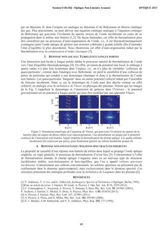 par un théorème H, dont l’origine est analogue au théorème H de Boltzmann en théorie cinétique
des gaz. Plus précisément, on peut dériver une équation cinétique analogue à l’équation cinétique
de Boltzmann qui gouverne l’évolution du spectre moyen de l’onde incohérente au cours de sa
propagation dans le milieu non linéaire [1,2]. De façon inattendue, cet effet de thermalisation peut
être caractérisé par un processus d’auto-organisation de l’onde, i.e., il est thermodynamiquement
avantageux pour l’onde optique de générer une structure cohérente à grande échelle afin d’atteindre
l’état d’équilibre le plus désordonné. Nous illustrerons cet effet d’auto-organisation induit par la
thermalisation avec la condensation d’ondes classiques [3].
3. REPONSE NON LOCALE: TURBULENCE LONGUE PORTEE
Une interaction non locale à longue portée inhibe le processus naturel de thermalisation de l’onde
vers l’état d'équilibre thermodynamique [4]. En effet, en raison du potentiel non local, le mélange à
quatre ondes n’a plus lieu localement dans l’espace, i.e., on n’a plus de véritables ‘collisions de
quasi-particules’, comme dans l'analogie avec Boltzmann: on perd la sensibilité d’une collision de
paires de particules qui conduit à une dynamique chaotique et donc à la thermalisation de l’onde
non linéaire. Les quasi-particules ‘baignent’ dans un même potentiel collectif induit par l’ensemble
du faisceau incohérent. Dans ce cas la dynamique de l’onde peut être décrite comme un effet
collectif, en analogie avec la turbulence de Vlasov en physique des plasmas. Notons que les images
de la Fig. 2 rappellent la dynamique et l’interaction de galaxies dans l’Univers - le potentiel
gravitationnel est un potentiel à longue portée qui peut être modélisé par une approche Vlasov.
Figure 2: Simulation numérique de l’équation de Vlasov, qui gouverne l’évolution du spectre de la
lumière dans un espace de phase réduit (x,k) (spectrogramme). Une perturbation est piégée par le potentiel
nonlocal de l’interaction non linéaire, lequel empêche la thermalisation du champ optique. Les quatre solitons
incohérents (b) coalescent par paires, pour finalement générer un soliton incohérent unique (f).
4. REPONSE NON-INSTANTANEE: SOLITONS SPECTRAUX INCOHERENTS
La propriété de causalité d’une réponse non linéaire du milieu dans lequel se propage l’onde optique
empêche, en règle générale, le processus de thermalisation d’avoir lieu [5]. Contrairement à l’effet
de thermalisation attendu, le champ optique s’organise alors en un nouveau type de structures
incohérentes stables, non-stationnaires et hors-équilibre, que l’on a appelé solitons spectraux
incohérents. Contrairement aux solitons conventionnels, les solitons spectraux ne présentent pas de
confinement dans le domaine spatio-temporel, mais exclusivement dans le domaine spectral. Ces
structures présentent des analogies profondes avec la turbulence de Langmuir dans les plasmas [6].
RÉFÉRENCES
[1] V. Zakharov, V. L’vov, and G. Falkovich, Kolmogorov Spectra of Turbulence I (Springer, Berlin, 1992).
[2]Pour un article de revue: J. Garnier, M. Lisak, A. Picozzi, J. Opt. Soc. Am. B 29, 2229 (2012).
[3] C. Connaughton, C. Josserand, A. Picozzi, Y. Pomeau, S. Rica, Phy. Rev. Lett. 95, 263901 (2005);
P. Aschieri, J. Garnier, C. Michel, V. Doya, A. Picozzi, Phys. Rev. A 83, 033838 (2011).
[4] A. Picozzi, J. Garnier, Phys. Rev. Lett. 107, 233901 (2011).
[5] A. Picozzi, S. Pitois, and G. Millot, Phy. Rev. Lett. 101, 093901 (2008).
[6] S. L. Musher, A.M. Rubenchik, and V. E. Zakharov, Phys. Rep. 252, 177 (1995).
Session COLOQ - Optique Non Linéaire Avancée OPTIQUE 2013
41
 