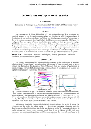 NANO-CAVITES OPTIQUES NON-LINEAIRES
A. M. Yacomotti
Laboratoire de Photonique et de Nanostructures UPR 20, CNRS, 91460 Marcoussis, France
alejandro.giacomotti@lpn.cnrs.fr
RÉSUMÉ
Les nano-cavités à Cristal Photonique (CP) en semi-conducteurs III-V présentent des
propriétés uniques en vue des applications en optique non-linéaire : de faible volumes optiques, de
forts facteurs de sur-tension, et de larges coefficients non-linéaires. Je montrerai qu’une nano-cavité
dite L3 (trois trous manquants dans la périodicité du CP) en membrane suspendue d’InP, peut être
configurée dans un régime d’indice non-linéaire pour opérer en tant que mémoire optique
(bistabilité) ou neurone photonique (excitabilité). Au-delà des cavités uniques, un éventail très large
de phénomènes s’ouvre lorsque des ensembles de cavités couplées sont mis en œuvre. Comme
exemple de ces recherches nous étudierons le cas de deux cavités couplées par onde évanescente,
constituant une molécule photonique. Nous verrons que ceci devient un véritable paradigme pour la
mise en évidence de phénomènes non-linéaires fascinants tels que la brisure spontanée de symétrie.
MOTS-CLEFS : nanocavités, molécules photoniques, cristal photonique, bistabilité,
excitabilité, brisure spontanée de symétrie
1. INTRODUCTION
Les cristaux photoniques (CPs) bidimensionnels permettent un fort confinement de la lumière
à la fois dans l’espace, jusqu’à des dimensions sub-longueur d’onde, et aussi dans le spectre
optique, par l’apparition de résonances fines. Cela ouvre tout un domaine d’applications en
nanophotonique, qui vont de la diminution des seuils des lasers et des régimes non-linéaires aux
applications en détection tout-optique ultra-sensible.
0 1 2 3
0
1
2
3
4 I
E
H
G
F
D
C
A
B
OutputSignal(arbunits)
Input Power (arb units)
0 10 20 30
0,0
0,5
1,0
1,5
Time (µs)
Perturbation
OutputSignal(arbunits)
Fig. 1. Gauche : cavité à CP de type L3 en membrane suspendue couplée optiquement avec une microfibre.
Centre : cycles d’hystérésis obtenus en injectant des impulsions triangulaires de 250 ns de durée dans une
nano-cavité L3 par l’intermédiaire d’une fibre étirée, avec des désaccords a…l = 1.9, 1.8, 1.7, 1.5, 1.3 , 1.1,
0.9, 0.7 et 0.4 nm. Droite : Excitabilité dans une nano-cavité. L’injection optique est quasi résonante (Δλ=1.5
nm, Pinj=2.6 mW), et des impulsions de perturbation de 130 ns de durée sont rajoutées. Puissances de
perturbation : 1µW (noire), 20µW (rouge), 35µW (bleu) et 46µW (vert).
Récemment, un nombre considérable de travaux sur des cavités à fort facteur de qualité (Q)
s’est centré sur des modes dits « lents » en CP [2]. Lorsque de tels modes rencontrent un défaut
dans la structure, la réflectivité qui en résulte peut être très proche de l’unité, ce qui permet de
réaliser des cavités à basses pertes optiques, donc à forts Q. Les cavités de type L3 (trois trous
manquants dans un réseau triangulaire), modifiées par un décalage des trous refermant la cavité de
Session COLOQ - Optique Non Linéaire Avancée OPTIQUE 2013
42
 