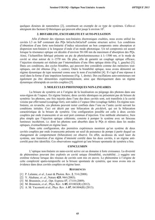 quelques dizaines de nanomètres [2], constituent un exemple de ce type de systèmes. Celles-ci
atteignent des facteurs Q théoriques qui peuvent aller jusqu’à environ 105
.
2. BISTABILITE, EXCITABILITE ETAUTO-PULSATION
Afin d’obtenir des réponses non-linéaires électroniques exaltées, nous avons utilisé les
cavités L3 en InP contenant des PQs InGaAs/InGaAsP comme structure active. Les conditions
d’obtention d’une forte non-linéarité d’indice nécessitent un bon compromis entre absorption et
dispersion non-linéaire à la longueur d’onde d’un mode photonique. Un tel compromis est assuré
lorsque la résonance optique est décalée d’environ 50-100 nm du maximum d’absorption des PQs.
Ainsi, l’échantillon fabriqué présente un pic de photoluminescence à ~1500 nm, et le mode de
cavité se situe autour de ~1570 nm. De plus, afin de garantir un couplage optique efficace,
l’injection résonante est réalisée par l’intermédiaire d’une fibre optique étirée (Fig. 1, gauche) [3].
Dans ces conditions, des cycles bistables, qui peuvent être considérés comme des mémoires tout-
optiques, ont été obtenus (Fig. 1, centre). Outre la bistabilité optique, nous avons démontré un
régime dynamique de type neuronal connu sous le nom d’excitabilité [4]. Il s’agit d’une réponse à
seuil dans la forme d’une impulsion lumineuse (Fig. 1, droite). Des oscillations auto-entretenues ont
également pu être démontrées expérimentalement, ainsi que théoriquement dans un régime
dynamique ultrarapide en cavités couplées [5].
3. MOLECULES PHOTONIQUES NON-LINEAIRES
La brisure de symétrie est à l’origine de la localisation ou piégeage des photons dans une
sous-région de l’espace. En régime linéaire, deux cavités identiques ne présentent pas de brisure de
symétrie: les photons, une fois injectés dans l’une des deux cavités sont, soit transférés à la cavité
voisine par effet tunnel (couplage fort), soit radiés à l’espace libre (couplage faible). En régime non-
linéaire, en revanche, ces photons peuvent rester confinés dans l’une ou l’autre cavité suivant les
conditions initiales. Ceci est décrit par une bifurcation de pitchfork, qui est la bifurcation
caractéristique de la brisure de symétrie. Une configuration possible est celle à deux cavités
couplées par onde évanescente et un seul port commun d’injection. Une méthode alternative, bien
plus simple que l’injection optique cohérente, consiste à pomper le système avec un faisceau
lumineux incohérent, i.e. dont les photons sont absorbés dans le PQs et réémis dans les modes
optiques, éventuellement en régime laser.
Dans cette configuration, des premières expériences montrent qu’un système de deux
cavités couplées par onde évanescente présente un seuil de puissance de pompe à partir duquel un
changement de comportement (bifurcation) est observé. En effet, au-dessus du seuil laser du
système, une transition d’un régime d’intensité corrélé dans les deux cavités, à un régime anti-
corrélé peut être identifiée. Ces observations suggèrent qu’une brisure spontanée de symétrie a lieu.
CONCLUSION
L’optique non-linéaire en nano-cavité active est un domaine à forte croissance. La diversité
de phénomènes pouvant être explorés en cavité unique (bistabilité, excitabilité…) suggère une
extrême richesse lorsque des réseaux de cavités sont mis en œuvre. Le phénomène à l’origine de
cette complexité spatio-temporelle est la brisure spontanée de symétrie, que nous avons mis en
évidence dans deux cavités couplées en régime laser.
REFERENCES
[1] P. Lalanne, et al., Laser & Photon. Rev. 2, 514 (2008).
[2] Y. Akahane, et. al., Nature 425, 944 (2003).
[3] M. Brunstein, et al., Opt. Express 17, 17118 (2009).
[4] M. Brunstein, et al., Phys. Rev. A 85, 031803(R) (2012).
[5] A. M. Yacomotti et al., Phys. Rev. A 87, 041804(R) (2013).
Session COLOQ - Optique Non Linéaire Avancée OPTIQUE 2013
43
 